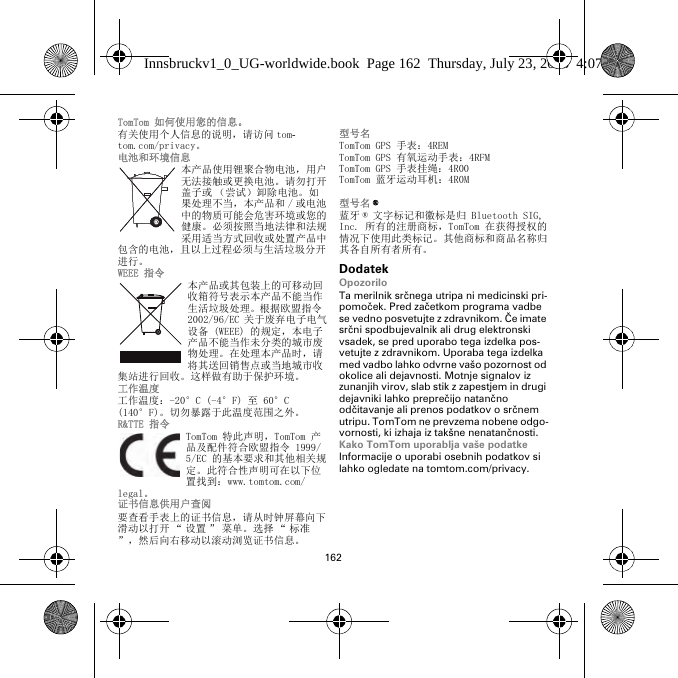 162TomTom 如何使用您的信息。有关使用个人信息的说明，请访问 tom-tom.com/privacy。电池和环境信息本产品使用锂聚合物电池，用户无法接触或更换电池。请勿打开盖子或 （尝试）卸除电池。如果处理不当，本产品和 / 或电池中的物质可能会危害环境或您的健康。必须按照当地法律和法规采用适当方式回收或处置产品中包含的电池，且以上过程必须与生活垃圾分开进行。WEEE 指令本产品或其包装上的可移动回收箱符号表示本产品不能当作生活垃圾处理。根据欧盟指令 2002/96/EC 关于废弃电子电气设备 (WEEE) 的规定，本电子产品不能当作未分类的城市废物处理。在处理本产品时，请将其送回销售点或当地城市收集站进行回收。这样做有助于保护环境。工作温度工作温度：-20°C (-4°F) 至 60°C (140°F)。切勿暴露于此温度范围之外。R&amp;TTE 指令TomTom 特此声明，TomTom 产品及配件符合欧盟指令 1999/5/EC 的基本要求和其他相关规定。此符合性声明可在以下位置找到：www.tomtom.com/legal。 证书信息供用户查阅要查看手表上的证书信息，请从时钟屏幕向下滑动以打开 “ 设置 ” 菜单。选择 “ 标准”，然后向右移动以滚动浏览证书信息。 型号名TomTom GPS 手表：4REMTomTom GPS 有氧运动手表：4RFM TomTom GPS 手表挂绳：4R00TomTom 蓝牙运动耳机：4R0M型号名 ®蓝牙 ® 文字标记和徽标是归 Bluetooth SIG, Inc. 所有的注册商标，TomTom 在获得授权的情况下使用此类标记。其他商标和商品名称归其各自所有者所有。DodatekOpozoriloTa merilnik srčnega utripa ni medicinski pri-pomoček. Pred začetkom programa vadbe se vedno posvetujte z zdravnikom. Če imate srčni spodbujevalnik ali drug elektronski vsadek, se pred uporabo tega izdelka pos-vetujte z zdravnikom. Uporaba tega izdelka med vadbo lahko odvrne vašo pozornost od okolice ali dejavnosti. Motnje signalov iz zunanjih virov, slab stik z zapestjem in drugi dejavniki lahko preprečijo natančno odčitavanje ali prenos podatkov o srčnem utripu. TomTom ne prevzema nobene odgo-vornosti, ki izhaja iz takšne nenatančnosti.Kako TomTom uporablja vaše podatkeInformacije o uporabi osebnih podatkov si lahko ogledate na tomtom.com/privacy.Innsbruckv1_0_UG-worldwide.book  Page 162  Thursday, July 23, 2015  4:07 PM