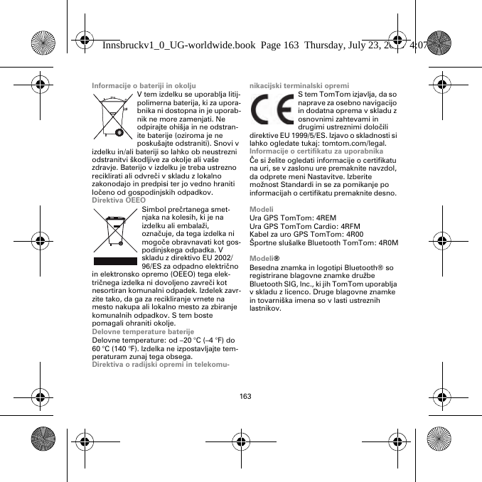 163Informacije o bateriji in okoljuV tem izdelku se uporablja litij-polimerna baterija, ki za upora-bnika ni dostopna in je uporab-nik ne more zamenjati. Ne odpirajte ohišja in ne odstran-ite baterije (oziroma je ne poskušajte odstraniti). Snovi v izdelku in/ali bateriji so lahko ob neustrezni odstranitvi škodljive za okolje ali vaše zdravje. Baterijo v izdelku je treba ustrezno reciklirati ali odvreči v skladu z lokalno zakonodajo in predpisi ter jo vedno hraniti ločeno od gospodinjskih odpadkov.Direktiva OEEOSimbol prečrtanega smet-njaka na kolesih, ki je na izdelku ali embalaži, označuje, da tega izdelka ni mogoče obravnavati kot gos-podinjskega odpadka. V skladu z direktivo EU 2002/96/ES za odpadno električno in elektronsko opremo (OEEO) tega elek-tričnega izdelka ni dovoljeno zavreči kot nesortiran komunalni odpadek. Izdelek zavr-zite tako, da ga za recikliranje vrnete na mesto nakupa ali lokalno mesto za zbiranje komunalnih odpadkov. S tem boste pomagali ohraniti okolje.Delovne temperature baterijeDelovne temperature: od –20 °C (–4 °F) do 60 °C (140 °F). Izdelka ne izpostavljajte tem-peraturam zunaj tega obsega.Direktiva o radijski opremi in telekomu-nikacijski terminalski opremiS tem TomTom izjavlja, da so naprave za osebno navigacijo in dodatna oprema v skladu z osnovnimi zahtevami in drugimi ustreznimi določili direktive EU 1999/5/ES. Izjavo o skladnosti si lahko ogledate tukaj: tomtom.com/legal.Informacije o certifikatu za uporabnikaČe si želite ogledati informacije o certifikatu na uri, se v zaslonu ure premaknite navzdol, da odprete meni Nastavitve. Izberite možnost Standardi in se za pomikanje po informacijah o certifikatu premaknite desno. ModeliUra GPS TomTom: 4REMUra GPS TomTom Cardio: 4RFM Kabel za uro GPS TomTom: 4R00Športne slušalke Bluetooth TomTom: 4R0MModeli®Besedna znamka in logotipi Bluetooth® so registrirane blagovne znamke družbe Bluetooth SIG, Inc., ki jih TomTom uporablja v skladu z licenco. Druge blagovne znamke in tovarniška imena so v lasti ustreznih lastnikov.Innsbruckv1_0_UG-worldwide.book  Page 163  Thursday, July 23, 2015  4:07 PM