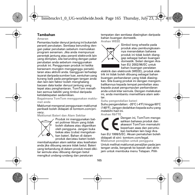 165TambahanAmaranPemantau kadar denyut jantung ini bukanlah peranti perubatan. Sentiasa berunding den-gan pakar perubatan sebelum memulakan program senaman. Jika anda mempunyai perentak jantung atau peranti elektronik lain yang diimplan, sila berunding dengan pakar perubatan anda sebelum menggunakan produk ini. Penggunaan produk ini ketika bersenam mungkin mengganggu perseki-taran atau aktiviti anda. Gangguan terhadap isyarat daripada sumber luar, sentuhan yang kurang baik pada pergelangan tangan anda dan lain-lain faktor boleh menghalang bacaan data kadar denyut jantung yang tepat atau penghantaran. TomTom menafi-kan semua liabiliti yang timbul daripada ketidaktepatan sedemikian.Bagaimana TomTom menggunakan maklu-mat andaMaklumat mengenai penggunaan maklumat peribadi boleh didapati di tomtom.com/pri-vacy.Maklumat Bateri dan Alam SekitarProduk ini menggunakan bat-eri polimer litium yang tidak boleh diakses atau digantikan oleh pengguna. Jangan buka bekas atau (cuba) mengeluar-kan bateri. Bahan di dalam produk dan/atau bateri boleh membahayakan alam sekitar atau kesihatan anda jika dibuang secara tidak betul. Bateri yang terkandung di dalam produk mesti diki-tar semula atau dibuang dengan betul mengikut undang-undang dan peraturan tempatan dan sentiasa diasingkan daripada bahan buangan domestik.Arahan WEEESimbol tong wheelie pada produk atau pembungkusan-nya menandakan bahawa produk ini tidak boleh diang-gap sebagai bahan buangan domestik. Selari dengan Ara-han EU 2002/96/EC untuk bahan buangan peralatan elektrik dan elektronik (WEEE), produk elek-trik ini tidak boleh dibuang sebagai bahan buangan perbandaran yang tidak diasing-kan. Sila buang produk ini dengan mengem-balikannya kepada tempat pembelian atau kepada pusat pengumpulan perbandaran anda untuk kitar semula. Dengan melakukan ini, anda membantu memelihara alam seki-tar.Suhu pengendalian bateriSuhu pengendalian: -20°C (-4°F) hingga 60°C (140°F). Jangan dedahkan kepada suhu yang melebihi had ini.Arahan R&amp;TTEDengan ini, TomTom menge-sahkan bahawa produk dan aksesori TomTom mematuhi keperluan asas dan peruntu-kan berkaitan lain bagi Ara-han EU 1999/5/EC. Akuan pematuhan boleh didapati di sini: tomtom.com/legal.Maklumat pensijilan untuk penggunaUntuk melihat maklumat pensijilan pada jam tangan anda, bergerak ke bawah dari skrin jam untuk membuka menu Tetapan. Pilih Innsbruckv1_0_UG-worldwide.book  Page 165  Thursday, July 23, 2015  4:07 PM