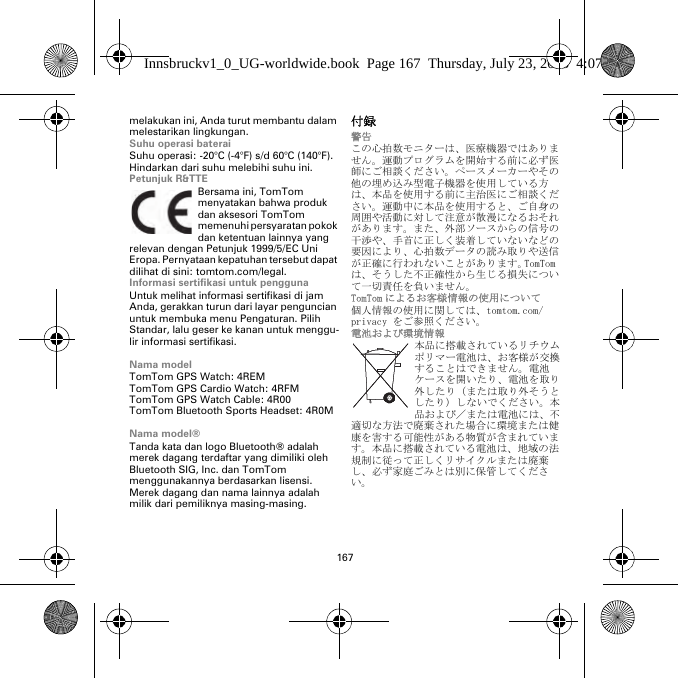167melakukan ini, Anda turut membantu dalam melestarikan lingkungan.Suhu operasi bateraiSuhu operasi: -20°C (-4°F) s/d 60°C (140°F). Hindarkan dari suhu melebihi suhu ini.Petunjuk R&amp;TTEBersama ini, TomTom menyatakan bahwa produk dan aksesori TomTom memenuhi persyaratan pokok dan ketentuan lainnya yang relevan dengan Petunjuk 1999/5/EC Uni Eropa. Pernyataan kepatuhan tersebut dapat dilihat di sini: tomtom.com/legal.Informasi sertifikasi untuk penggunaUntuk melihat informasi sertifikasi di jam Anda, gerakkan turun dari layar penguncian untuk membuka menu Pengaturan. Pilih Standar, lalu geser ke kanan untuk menggu-lir informasi sertifikasi. Nama modelTomTom GPS Watch: 4REMTomTom GPS Cardio Watch: 4RFM TomTom GPS Watch Cable: 4R00TomTom Bluetooth Sports Headset: 4R0MNama model®Tanda kata dan logo Bluetooth® adalah merek dagang terdaftar yang dimiliki oleh Bluetooth SIG, Inc. dan TomTom menggunakannya berdasarkan lisensi. Merek dagang dan nama lainnya adalah milik dari pemiliknya masing-masing.付録警告この心拍数モニターは、医療機器ではありません。運動プログラムを開始する前に必ず医師にご相談ください。ペースメーカーやその他の埋め込み型電子機器を使用している方は、本品を使用する前に主治医にご相談ください。運動中に本品を使用すると、ご自身の周囲や活動に対して注意が散漫になるおそれがあります。また、外部ソースからの信号の干渉や、手首に正しく装着していないなどの要因により、心拍数データの読み取りや送信が正確に行われないことがあります。TomTom は、そうした不正確性から生じる損失について一切責任を負いません。TomTom によるお客様情報の使用について個人情報の使用に関しては、tomtom.com/privacy をご参照ください。電池および環境情報本品に搭載されているリチウムポリマー電池は、お客様が交換することはできません。電池ケースを開いたり、電池を取り外したり（または取り外そうとしたり）しないでください。本品および／または電池には、不適切な方法で廃棄された場合に環境または健康を害する可能性がある物質が含まれています。本品に搭載されている電池は、地域の法規制に従って正しくリサイクルまたは廃棄し、必ず家庭ごみとは別に保管してください。Innsbruckv1_0_UG-worldwide.book  Page 167  Thursday, July 23, 2015  4:07 PM