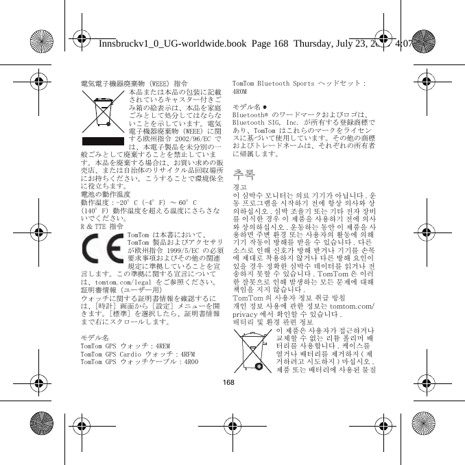 168電気電子機器廃棄物（WEEE）指令本品または本品の包装に記載されているキャスター付きごみ箱の絵表示は、本品を家庭ごみとして処分してはならないことを示しています。電気電子機器廃棄物（WEEE）に関する欧州指令 2002/96/EC では、本電子製品を未分別の一般ごみとして廃棄することを禁止しています。本品を廃棄する場合は、お買い求めの販売店、または自治体のリサイクル品回収場所にお持ちください。こうすることで環境保全に役立ちます。電池の動作温度動作温度：-20°C（-4°F）～ 60°C（140°F）動作温度を超える温度にさらさないでください。R ＆ TTE 指令TomTom は本書において、TomTom 製品およびアクセサリが欧州指令 1999/5/EC の必須要求事項およびその他の関連規定に準拠していることを宣言します。この準拠に関する宣言については、tomtom.com/legal をご参照ください。証明書情報（ユーザー用）ウォッチに関する証明書情報を確認するには、［時計］画面から［設定］メニューを開きます。［標準］を選択したら、証明書情報まで右にスクロールします。 モデル名TomTom GPS ウォッチ：4REMTomTom GPS Cardio ウォッチ：4RFM TomTom GPS ウォッチケーブル：4R00TomTom Bluetooth Sports ヘッドセット：4R0Mモデル名 ®Bluetooth® のワードマークおよびロゴは、Bluetooth SIG, Inc. が所有する登録商標であり、TomTom はこれらのマークをライセンスに基づいて使用しています。その他の商標およびトレードネームは、それぞれの所有者に帰属します。추록경고이 심박수 모니터는 의료 기기가 아닙니다 . 운동 프로그램을 시작하기 전에 항상 의사와 상의하십시오 . 심박 조율기 또는 기타 전자 장비를 이식한 경우 이 제품을 사용하기 전에 의사와 상의하십시오 . 운동하는 동안 이 제품을 사용하면 주변 환경 또는 사용자의 활동에 의해 기기 작동이 방해를 받을 수 있습니다 . 다른 소스로 인해 신호가 방해 받거나 기기를 손목에 제대로 착용하지 않거나 다른 방해 요인이 있을 경우 정확한 심박수 데이터를 읽거나 전송하지 못할 수 있습니다 . TomTom 은 이러한 잘못으로 인해 발생하는 모든 문제에 대해 책임을 지지 않습니다 .TomTom 의 사용자 정보 취급 방침개인 정보 사용에 관한 정보는 tomtom.com/privacy 에서 확인할 수 있습니다 .배터리 및 환경 관련 정보이 제품은 사용자가 접근하거나 교체할 수 없는 리튬 폴리머 배터리를 사용합니다 . 케이스를 열거나 배터리를 제거하지 ( 제거하려고 시도하지 ) 마십시오 . 제품 또는 배터리에 사용된 물질Innsbruckv1_0_UG-worldwide.book  Page 168  Thursday, July 23, 2015  4:07 PM