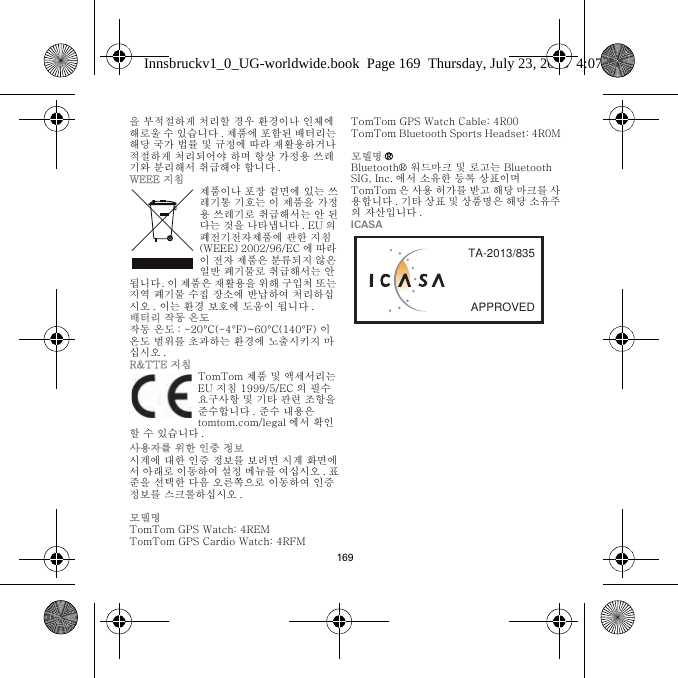 169을 부적절하게 처리할 경우 환경이나 인체에 해로울 수 있습니다 . 제품에 포함된 배터리는 해당 국가 법률 및 규정에 따라 재활용하거나 적절하게 처리되어야 하며 항상 가정용 쓰레기와 분리해서 취급해야 합니다 .WEEE 지침제품이나 포장 겉면에 있는 쓰레기통 기호는 이 제품을 가정용 쓰레기로 취급해서는 안 된다는 것을 나타냅니다 . EU 의 폐전기전자제품에 관한 지침(WEEE) 2002/96/EC 에 따라 이 전자 제품은 분류되지 않은 일반 폐기물로 취급해서는 안 됩니다. 이 제품은 재활용을 위해 구입처 또는 지역 폐기물 수집 장소에 반납하여 처리하십시오 . 이는 환경 보호에 도움이 됩니다 .배터리 작동 온도작동 온도 : -20°C(-4°F)~60°C(140°F) 이 온도 범위를 초과하는 환경에 노출시키지 마십시오 .R&amp;TTE 지침TomTom 제품 및 액세서리는 EU 지침 1999/5/EC 의 필수 요구사항 및 기타 관련 조항을 준수합니다 . 준수 내용은 tomtom.com/legal 에서 확인할 수 있습니다 .사용자를 위한 인증 정보시계에 대한 인증 정보를 보려면 시계 화면에서 아래로 이동하여 설정 메뉴를 여십시오 . 표준을 선택한 다음 오른쪽으로 이동하여 인증 정보를 스크롤하십시오 . 모델명TomTom GPS Watch: 4REMTomTom GPS Cardio Watch: 4RFM TomTom GPS Watch Cable: 4R00TomTom Bluetooth Sports Headset: 4R0M모델명 ®Bluetooth® 워드마크 및 로고는 Bluetooth SIG, Inc. 에서 소유한 등록 상표이며 TomTom 은 사용 허가를 받고 해당 마크를 사용합니다 . 기타 상표 및 상품명은 해당 소유주의 자산입니다 .ICASAAPPROVEDTA-2013/835Innsbruckv1_0_UG-worldwide.book  Page 169  Thursday, July 23, 2015  4:07 PM