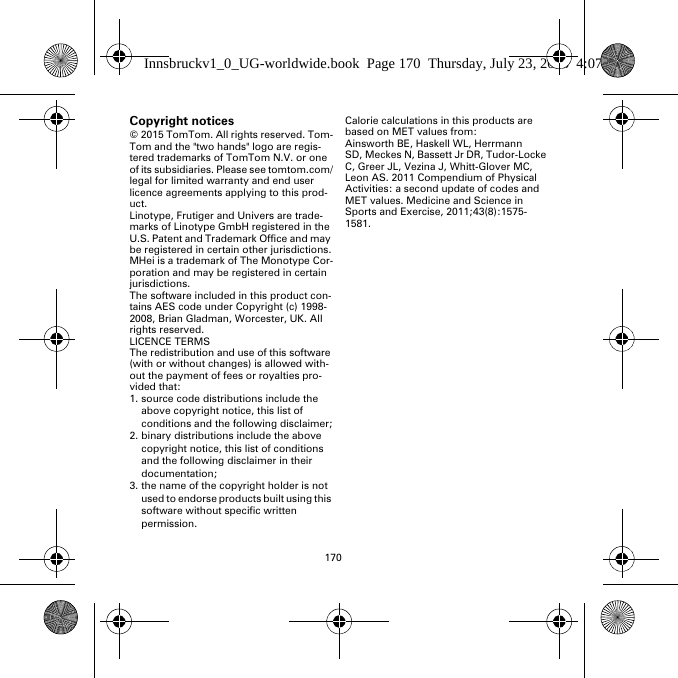 170Copyright notices© 2015 TomTom. All rights reserved. Tom-Tom and the &quot;two hands&quot; logo are regis-tered trademarks of TomTom N.V. or one of its subsidiaries. Please see tomtom.com/legal for limited warranty and end user licence agreements applying to this prod-uct.Linotype, Frutiger and Univers are trade-marks of Linotype GmbH registered in the U.S. Patent and Trademark Office and may be registered in certain other jurisdictions.MHei is a trademark of The Monotype Cor-poration and may be registered in certain jurisdictions.The software included in this product con-tains AES code under Copyright (c) 1998-2008, Brian Gladman, Worcester, UK. All rights reserved.LICENCE TERMSThe redistribution and use of this software (with or without changes) is allowed with-out the payment of fees or royalties pro-vided that:1. source code distributions include the above copyright notice, this list of conditions and the following disclaimer;2. binary distributions include the above copyright notice, this list of conditions and the following disclaimer in their documentation;3. the name of the copyright holder is not used to endorse products built using this software without specific written permission.Calorie calculations in this products are based on MET values from:Ainsworth BE, Haskell WL, Herrmann SD, Meckes N, Bassett Jr DR, Tudor-Locke C, Greer JL, Vezina J, Whitt-Glover MC, Leon AS. 2011 Compendium of Physical Activities: a second update of codes and MET values. Medicine and Science in Sports and Exercise, 2011;43(8):1575-1581.Innsbruckv1_0_UG-worldwide.book  Page 170  Thursday, July 23, 2015  4:07 PM