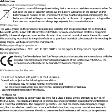 AddendumBattery and Environmental informationThis product uses a lithium polymer battery that is not user accessible or user replaceable. Do not open the case or (attempt to) remove the battery. Substances in the product and/or battery may be harmful to the  environment or your health if disposed of improperly. The battery contained in the product must be recycled or disposed of properly according to the local laws and regulations and always kept separate from household waste.WEEE directiveThe WEEE symbol on the product or its packaging indicates that this product shall not be treated as household waste. In line with EU Directive 2002/96/EC for waste electrical and electronic equipment (WEEE), this electrical product must not be disposed of as unsorted municipal waste. Please dispose of this product by returning it to the point of sale or to your local municipal collection point for recycling. By doing this you will help conserve the environment.Battery operating temperaturesOperating temperatures: -20°C (-4°F) to 60°C (140°F). Do not expose to temperatures beyond this.R&amp;TTE directiveHereby, TomTom declares that TomTom products and accessories are in compliance with the essential requirements and other relevant provisions of the EU Directive 1999/5/EC. The declaration of conformity can be found here: tomtom.com/legal.FCC information for the userbeen tested and found to comply with the limits for a Class B digital device, pursuant to part 15 of the FCC rules. These limits are designed to provide reasonable protection against harmful interference in a residential installation. This equipment generates, uses and can radiate radio frequency energy and, if not installed and used in accordance with the instructions, may cause harmful interference to radio communications.However, there is no guarantee that interference will not occur in a particular Operation is subject to the following two This device complies with part 15 of the FCC rules.conditions: (1) this device may not cause harmful interference and (2) this device must accept any interference, including interference that may cause undesired operation of the device. This device has 