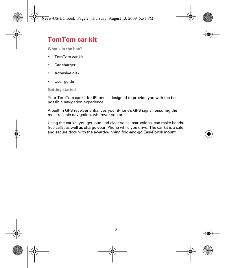 2TomTom car kitTomTom car kitWhat’s in the box?•TomTom car kit•Car charger• Adhesive disk• User guideGetting startedYour TomTom car kit for iPhone is designed to provide you with the best possible navigation experience. A built-in GPS receiver enhances your iPhone&apos;s GPS signal, ensuring the most reliable navigation, wherever you are.Using the car kit, you get loud and clear voice instructions, can make hands-free calls, as well as charge your iPhone while you drive. The car kit is a safe and secure dock with the award-winning fold-and-go EasyPort® mount.Nevis-US-UG.book  Page 2  Thursday, August 13, 2009  5:51 PM
