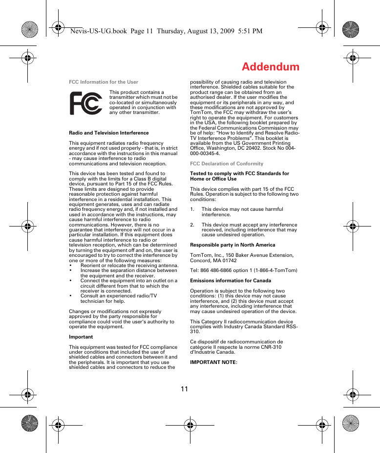 11AddendumFCC Information for the UserThis product contains a transmitter which must not be co-located or simultaneously operated in conjunction with any other transmitter.Radio and Television InterferenceThis equipment radiates radio frequency energy and if not used properly - that is, in strict accordance with the instructions in this manual - may cause interference to radio communications and television reception.This device has been tested and found to comply with the limits for a Class B digital device, pursuant to Part 15 of the FCC Rules. These limits are designed to provide reasonable protection against harmful interference in a residential installation. This equipment generates, uses and can radiate radio frequency energy and, if not installed and used in accordance with the instructions, may cause harmful interference to radio communications. However, there is no guarantee that interference will not occur in a particular installation. If this equipment does cause harmful interference to radio or television reception, which can be determined by turning the equipment off and on, the user is encouraged to try to correct the interference by one or more of the following measures:• Reorient or relocate the receiving antenna.• Increase the separation distance between the equipment and the receiver. • Connect the equipment into an outlet on a circuit different from that to which the receiver is connected.• Consult an experienced radio/TV technician for help. Changes or modifications not expressly approved by the party responsible for compliance could void the user‘s authority to operate the equipment.ImportantThis equipment was tested for FCC compliance under conditions that included the use of shielded cables and connectors between it and the peripherals. It is important that you use shielded cables and connectors to reduce the possibility of causing radio and television interference. Shielded cables suitable for the product range can be obtained from an authorised dealer. If the user modifies the equipment or its peripherals in any way, and these modifications are not approved by TomTom, the FCC may withdraw the user’s right to operate the equipment. For customers in the USA, the following booklet prepared by the Federal Communications Commission may be of help: “How to Identify and Resolve Radio-TV Interference Problems”. This booklet is available from the US Government Printing Office, Washington, DC 20402. Stock No 004-000-00345-4.FCC Declaration of ConformityTested to comply with FCC Standards for Home or Office UseThis device complies with part 15 of the FCC Rules. Operation is subject to the following two conditions:1. This device may not cause harmful interference.2. This device must accept any interference received, including interference that may cause undesired operation.Responsible party in North AmericaTomTom, Inc., 150 Baker Avenue Extension, Concord, MA 01742Tel: 866 486-6866 option 1 (1-866-4-TomTom)Emissions information for CanadaOperation is subject to the following two conditions: (1) this device may not cause interference, and (2) this device must accept any interference, including interference that may cause undesired operation of the device.This Category II radiocommunication device complies with Industry Canada Standard RSS-310. Ce dispositif de radiocommunication de catégorie II respecte la norme CNR-310 d’Industrie Canada.IMPORTANT NOTE:Nevis-US-UG.book  Page 11  Thursday, August 13, 2009  5:51 PM