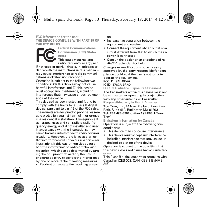 70FCC information for the userTHE DEVICE COMPLIES WITH PART 15 OF THE FCC RULESFederal Communications Commission (FCC) State-mentThis equipment radiates radio frequency energy and if not used properly - that is, in strict accor-dance with the instructions in this manual - may cause interference to radio communi-cations and television reception.Operation is subject to the following two conditions: (1) this device may not cause harmful interference and (2) this device must accept any interference, including interference that may cause undesired oper-ation of the device.This device has been tested and found to comply with the limits for a Class B digital device, pursuant to part 15 of the FCC rules. These limits are designed to provide reason-able protection against harmful interference in a residential installation. This equipment generates, uses and can radiate radio fre-quency energy and, if not installed and used in accordance with the instructions, may cause harmful interference to radio commu-nications. However, there is no guarantee that interference will not occur in a particular installation. If this equipment does cause harmful interference to radio or television reception, which can be determined by turn-ing the equipment off and on, the user is encouraged to try to correct the interference by one or more of the following measures:• Reorient or relocate the receiving anten-na.• Increase the separation between the equipment and receiver.• Connect the equipment into an outlet on a circuit different from that to which the re-ceiver is connected.• Consult the dealer or an experienced ra-dio/TV technician for help.Changes or modifications not expressly approved by the party responsible for com-pliance could void the user‘s authority to operate the equipment.FCC ID: S4L-8RA0IC ID: 5767A-8RA0FCC RF Radiation Exposure StatementThe transmitters within this device must not be co-located or operating in conjunction with any other antenna or transmitter.Responsible party in North AmericaTomTom, Inc., 24 New England Executive Park, Suite 410, Burlington MA 01803Tel: 866 486-6866 option 1 (1-866-4-Tom-Tom)Emissions information for CanadaOperation is subject to the following two conditions:• This device may not cause interference.• This device must accept any interference, including interference that may cause un-desired operation of the device.Operation is subject to the condition that this device does not cause harmful interfer-ence.This Class B digital apparatus complies with Canadian ICES-003. CAN ICES-3(B)/NMB-3(B)Multi-Sport UG.book  Page 70  Thursday, February 13, 2014  4:12 PM