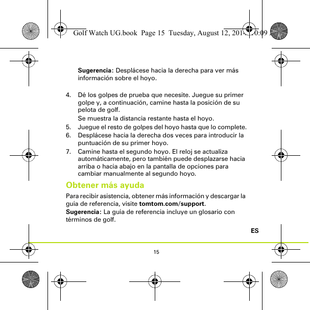 15ESSugerencia: Desplácese hacia la derecha para ver más información sobre el hoyo.4. Dé los golpes de prueba que necesite. Juegue su primer golpe y, a continuación, camine hasta la posición de su pelota de golf. Se muestra la distancia restante hasta el hoyo.5. Juegue el resto de golpes del hoyo hasta que lo complete.6. Desplácese hacia la derecha dos veces para introducir la puntuación de su primer hoyo.7. Camine hasta el segundo hoyo. El reloj se actualiza automáticamente, pero también puede desplazarse hacia arriba o hacia abajo en la pantalla de opciones para cambiar manualmente al segundo hoyo.Obtener más ayudaPara recibir asistencia, obtener más información y descargar la guía de referencia, visite tomtom.com/support.Sugerencia: La guía de referencia incluye un glosario con términos de golf.Golf Watch UG.book  Page 15  Tuesday, August 12, 2014  10:09 AM