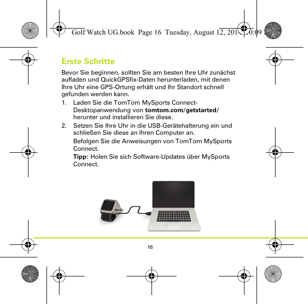 16Erste SchritteBevor Sie beginnen, sollten Sie am besten Ihre Uhr zunächst aufladen und QuickGPSfix-Daten herunterladen, mit denen Ihre Uhr eine GPS-Ortung erhält und Ihr Standort schnell gefunden werden kann.1. Laden Sie die TomTom MySports Connect-Desktopanwendung von tomtom.com/getstarted/ herunter und installieren Sie diese.2. Setzen Sie Ihre Uhr in die USB-Gerätehalterung ein und schließen Sie diese an Ihren Computer an.Befolgen Sie die Anweisungen von TomTom MySports Connect.Tipp: Holen Sie sich Software-Updates über MySports Connect.Golf Watch UG.book  Page 16  Tuesday, August 12, 2014  10:09 AM