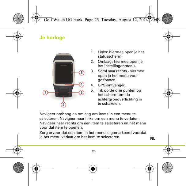 25NLJe horlogeNavigeer omhoog en omlaag om items in een menu te selecteren. Navigeer naar links om een menu te verlaten. Navigeer naar rechts om een item te selecteren en het menu voor dat item te openen.Zorg ervoor dat een item in het menu is gemarkeerd voordat je het menu verlaat om het item te selecteren.1. Links: hiermee open je het statusscherm.2. Omlaag: hiermee open je het instellingenmenu.3. Scrol naar rechts - hiermee open je het menu voor golfbanen.4. GPS-ontvanger.5. Tik op de drie punten op het scherm om de achtergrondverlichting in te schakelen.Golf Watch UG.book  Page 25  Tuesday, August 12, 2014  10:09 AM