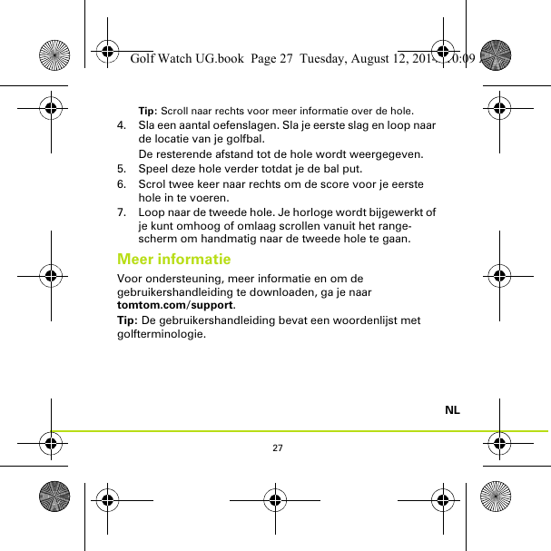 27NLTip: Scroll naar rechts voor meer informatie over de hole.4. Sla een aantal oefenslagen. Sla je eerste slag en loop naar de locatie van je golfbal. De resterende afstand tot de hole wordt weergegeven.5. Speel deze hole verder totdat je de bal put.6. Scrol twee keer naar rechts om de score voor je eerste hole in te voeren.7. Loop naar de tweede hole. Je horloge wordt bijgewerkt of je kunt omhoog of omlaag scrollen vanuit het range-scherm om handmatig naar de tweede hole te gaan.Meer informatieVoor ondersteuning, meer informatie en om de gebruikershandleiding te downloaden, ga je naar tomtom.com/support.Tip: De gebruikershandleiding bevat een woordenlijst met golfterminologie.Golf Watch UG.book  Page 27  Tuesday, August 12, 2014  10:09 AM