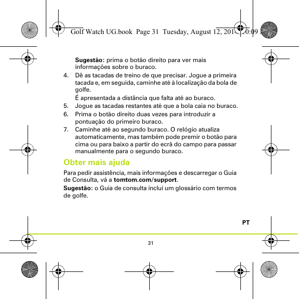 31PTSugestão: prima o botão direito para ver mais informações sobre o buraco.4. Dê as tacadas de treino de que precisar. Jogue a primeira tacada e, em seguida, caminhe até à localização da bola de golfe. É apresentada a distância que falta até ao buraco.5. Jogue as tacadas restantes até que a bola caia no buraco.6. Prima o botão direito duas vezes para introduzir a pontuação do primeiro buraco.7. Caminhe até ao segundo buraco. O relógio atualiza automaticamente, mas também pode premir o botão para cima ou para baixo a partir do ecrã do campo para passar manualmente para o segundo buraco.Obter mais ajudaPara pedir assistência, mais informações e descarregar o Guia de Consulta, vá a tomtom.com/support.Sugestão: o Guia de consulta inclui um glossário com termos de golfe.Golf Watch UG.book  Page 31  Tuesday, August 12, 2014  10:09 AM