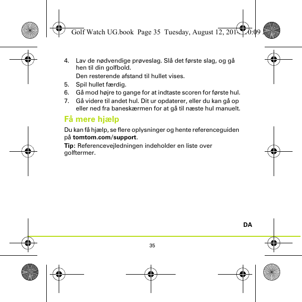 35DA4. Lav de nødvendige prøveslag. Slå det første slag, og gå hen til din golfbold. Den resterende afstand til hullet vises.5. Spil hullet færdig.6. Gå mod højre to gange for at indtaste scoren for første hul.7. Gå videre til andet hul. Dit ur opdaterer, eller du kan gå op eller ned fra baneskærmen for at gå til næste hul manuelt.Få mere hjælpDu kan få hjælp, se flere oplysninger og hente referenceguiden på tomtom.com/support.Tip: Referencevejledningen indeholder en liste over golftermer.Golf Watch UG.book  Page 35  Tuesday, August 12, 2014  10:09 AM