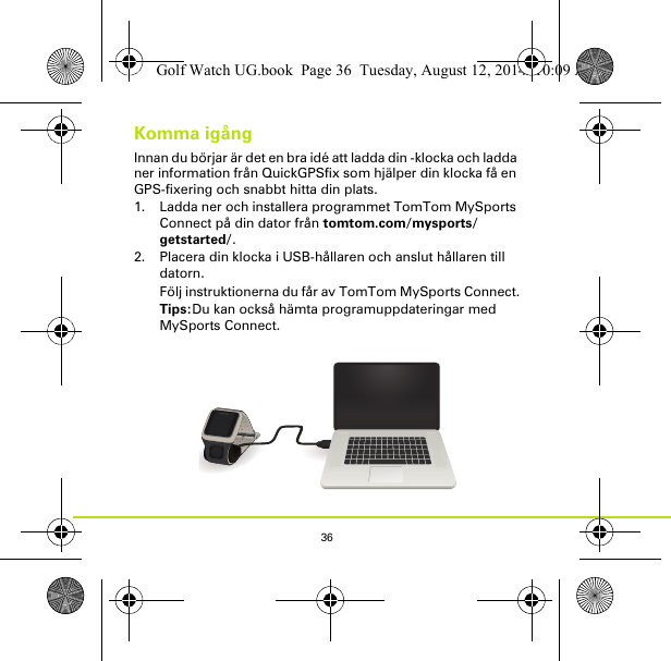 36Komma igångInnan du börjar är det en bra idé att ladda din -klocka och ladda ner information från QuickGPSfix som hjälper din klocka få en GPS-fixering och snabbt hitta din plats.1. Ladda ner och installera programmet TomTom MySports Connect på din dator från tomtom.com/mysports/getstarted/.2. Placera din klocka i USB-hållaren och anslut hållaren till datorn.Följ instruktionerna du får av TomTom MySports Connect.Tips:Du kan också hämta programuppdateringar med MySports Connect.Golf Watch UG.book  Page 36  Tuesday, August 12, 2014  10:09 AM