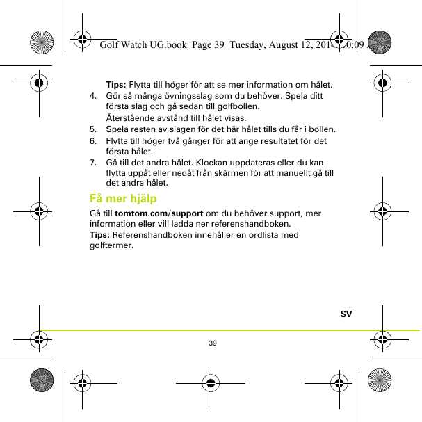 39SVTips: Flytta till höger för att se mer information om hålet.4. Gör så många övningsslag som du behöver. Spela ditt första slag och gå sedan till golfbollen. Återstående avstånd till hålet visas.5. Spela resten av slagen för det här hålet tills du får i bollen.6. Flytta till höger två gånger för att ange resultatet för det första hålet.7. Gå till det andra hålet. Klockan uppdateras eller du kan flytta uppåt eller nedåt från skärmen för att manuellt gå till det andra hålet.Få mer hjälpGå till tomtom.com/support om du behöver support, mer information eller vill ladda ner referenshandboken.Tips: Referenshandboken innehåller en ordlista med golftermer.Golf Watch UG.book  Page 39  Tuesday, August 12, 2014  10:09 AM