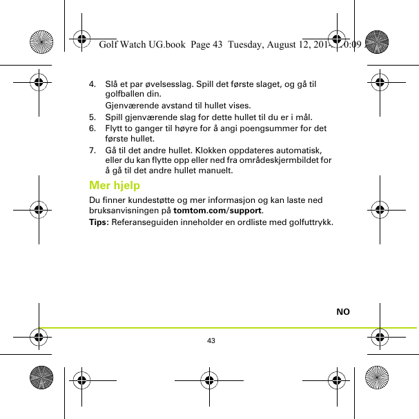 43NO4. Slå et par øvelsesslag. Spill det første slaget, og gå til golfballen din. Gjenværende avstand til hullet vises.5. Spill gjenværende slag for dette hullet til du er i mål.6. Flytt to ganger til høyre for å angi poengsummer for det første hullet.7. Gå til det andre hullet. Klokken oppdateres automatisk, eller du kan flytte opp eller ned fra områdeskjermbildet for å gå til det andre hullet manuelt.Mer hjelpDu finner kundestøtte og mer informasjon og kan laste ned bruksanvisningen på tomtom.com/support.Tips: Referanseguiden inneholder en ordliste med golfuttrykk.Golf Watch UG.book  Page 43  Tuesday, August 12, 2014  10:09 AM