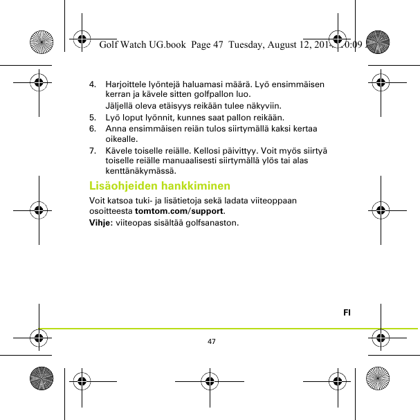 47FI4. Harjoittele lyöntejä haluamasi määrä. Lyö ensimmäisen kerran ja kävele sitten golfpallon luo. Jäljellä oleva etäisyys reikään tulee näkyviin.5. Lyö loput lyönnit, kunnes saat pallon reikään.6. Anna ensimmäisen reiän tulos siirtymällä kaksi kertaa oikealle.7. Kävele toiselle reiälle. Kellosi päivittyy. Voit myös siirtyä toiselle reiälle manuaalisesti siirtymällä ylös tai alas kenttänäkymässä.Lisäohjeiden hankkiminenVoit katsoa tuki- ja lisätietoja sekä ladata viiteoppaan osoitteesta tomtom.com/support.Vihje: viiteopas sisältää golfsanaston.Golf Watch UG.book  Page 47  Tuesday, August 12, 2014  10:09 AM