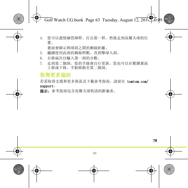 63TW4. 您可以盡情練習揮桿。打出第一桿，然後走到高爾夫球的位置。 畫面會顯示與球洞之間的剩餘距離。5. 繼續使用此洞的剩餘桿數，直到擊球入洞。6. 右移兩次以輸入第一洞的分數。7. 走到第二個洞。您的手錶會自行更新，您也可以在範圍畫面上移或下移，手動移動至第二個洞。取得更多協助若需取得支援和更多資訊及下載參考指南，請前往 tomtom.com/support。提示：參考指南包含高爾夫球術語的辭彙表。Golf Watch UG.book  Page 63  Tuesday, August 12, 2014  10:09 AM