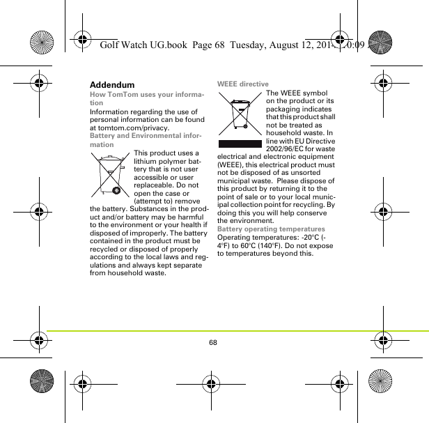 68AddendumHow TomTom uses your informa-tionInformation regarding the use of personal information can be found at tomtom.com/privacy.Battery and Environmental infor-mationThis product uses a lithium polymer bat-tery that is not user accessible or user replaceable. Do not open the case or (attempt to) remove the battery. Substances in the prod-uct and/or battery may be harmful to the environment or your health if disposed of improperly. The battery contained in the product must be recycled or disposed of properly according to the local laws and reg-ulations and always kept separate from household waste.WEEE directiveThe WEEE symbol on the product or its packaging indicates that this product shall not be treated as household waste. In line with EU Directive 2002/96/EC for waste electrical and electronic equipment (WEEE), this electrical product must not be disposed of as unsorted municipal waste.  Please dispose of this product by returning it to the point of sale or to your local munic-ipal collection point for recycling. By doing this you will help conserve the environment.Battery operating temperaturesOperating temperatures: -20°C (-4°F) to 60°C (140°F). Do not expose to temperatures beyond this.Golf Watch UG.book  Page 68  Tuesday, August 12, 2014  10:09 AM