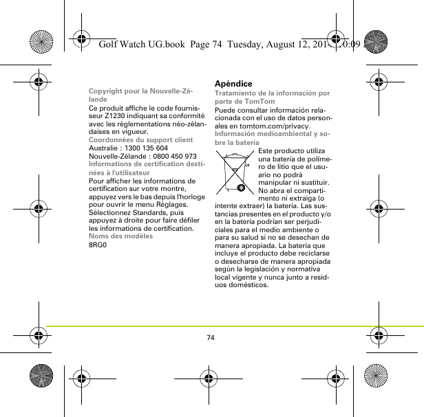 74Copyright pour la Nouvelle-Zé-landeCe produit affiche le code fournis-seur Z1230 indiquant sa conformité avec les réglementations néo-zélan-daises en vigueur.Coordonnées du support clientAustralie : 1300 135 604Nouvelle-Zélande : 0800 450 973Informations de certification desti-nées à l&apos;utilisateurPour afficher les informations de certification sur votre montre, appuyez vers le bas depuis l&apos;horloge pour ouvrir le menu Réglages. Sélectionnez Standards, puis appuyez à droite pour faire défiler les informations de certification. Noms des modèles8RG0ApéndiceTratamiento de la información por parte de TomTomPuede consultar información rela-cionada con el uso de datos person-ales en tomtom.com/privacy.Información medioambiental y so-bre la bateríaEste producto utiliza una batería de políme-ro de litio que el usu-ario no podrá manipular ni sustituir. No abra el comparti-mento ni extraiga (o intente extraer) la batería. Las sus-tancias presentes en el producto y/o en la batería podrían ser perjudi-ciales para el medio ambiente o para su salud si no se desechan de manera apropiada. La batería que incluye el producto debe reciclarse o desecharse de manera apropiada según la legislación y normativa local vigente y nunca junto a resid-uos domésticos.Golf Watch UG.book  Page 74  Tuesday, August 12, 2014  10:09 AM