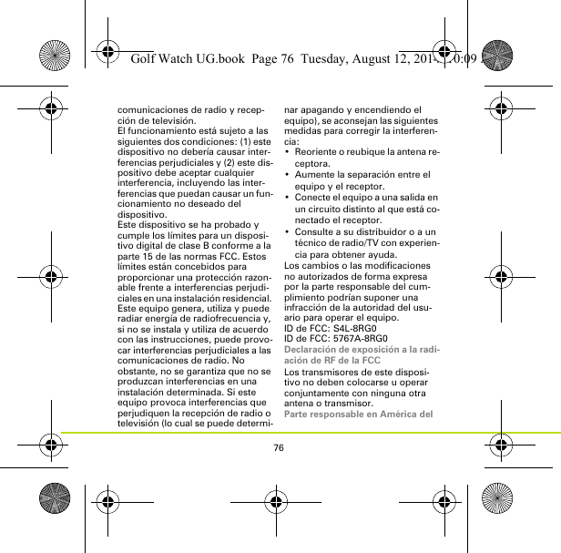 76comunicaciones de radio y recep-ción de televisión.El funcionamiento está sujeto a las siguientes dos condiciones: (1) este dispositivo no debería causar inter-ferencias perjudiciales y (2) este dis-positivo debe aceptar cualquier interferencia, incluyendo las inter-ferencias que puedan causar un fun-cionamiento no deseado del dispositivo.Este dispositivo se ha probado y cumple los límites para un disposi-tivo digital de clase B conforme a la parte 15 de las normas FCC. Estos límites están concebidos para proporcionar una protección razon-able frente a interferencias perjudi-ciales en una instalación residencial. Este equipo genera, utiliza y puede radiar energía de radiofrecuencia y, si no se instala y utiliza de acuerdo con las instrucciones, puede provo-car interferencias perjudiciales a las comunicaciones de radio. No obstante, no se garantiza que no se produzcan interferencias en una instalación determinada. Si este equipo provoca interferencias que perjudiquen la recepción de radio o televisión (lo cual se puede determi-nar apagando y encendiendo el equipo), se aconsejan las siguientes medidas para corregir la interferen-cia:• Reoriente o reubique la antena re-ceptora.• Aumente la separación entre el equipo y el receptor.• Conecte el equipo a una salida en un circuito distinto al que está co-nectado el receptor.• Consulte a su distribuidor o a un técnico de radio/TV con experien-cia para obtener ayuda.Los cambios o las modificaciones no autorizados de forma expresa por la parte responsable del cum-plimiento podrían suponer una infracción de la autoridad del usu-ario para operar el equipo.ID de FCC: S4L-8RG0ID de FCC: 5767A-8RG0Declaración de exposición a la radi-ación de RF de la FCCLos transmisores de este disposi-tivo no deben colocarse u operar conjuntamente con ninguna otra antena o transmisor.Parte responsable en América del Golf Watch UG.book  Page 76  Tuesday, August 12, 2014  10:09 AM