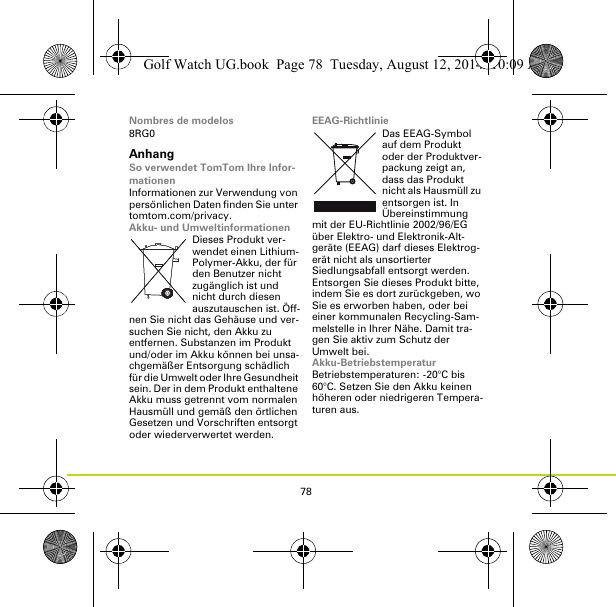 78Nombres de modelos8RG0AnhangSo verwendet TomTom Ihre Infor-mationenInformationen zur Verwendung von persönlichen Daten finden Sie unter tomtom.com/privacy.Akku- und UmweltinformationenDieses Produkt ver-wendet einen Lithium-Polymer-Akku, der für den Benutzer nicht zugänglich ist und nicht durch diesen auszutauschen ist. Öff-nen Sie nicht das Gehäuse und ver-suchen Sie nicht, den Akku zu entfernen. Substanzen im Produkt und/oder im Akku können bei unsa-chgemäßer Entsorgung schädlich für die Umwelt oder Ihre Gesundheit sein. Der in dem Produkt enthaltene Akku muss getrennt vom normalen Hausmüll und gemäß den örtlichen Gesetzen und Vorschriften entsorgt oder wiederverwertet werden.EEAG-RichtlinieDas EEAG-Symbol auf dem Produkt oder der Produktver-packung zeigt an, dass das Produkt nicht als Hausmüll zu entsorgen ist. In Übereinstimmung mit der EU-Richtlinie 2002/96/EG über Elektro- und Elektronik-Alt-geräte (EEAG) darf dieses Elektrog-erät nicht als unsortierter Siedlungsabfall entsorgt werden. Entsorgen Sie dieses Produkt bitte, indem Sie es dort zurückgeben, wo Sie es erworben haben, oder bei einer kommunalen Recycling-Sam-melstelle in Ihrer Nähe. Damit tra-gen Sie aktiv zum Schutz der Umwelt bei.Akku-BetriebstemperaturBetriebstemperaturen: -20°C bis 60°C. Setzen Sie den Akku keinen höheren oder niedrigeren Tempera-turen aus.Golf Watch UG.book  Page 78  Tuesday, August 12, 2014  10:09 AM