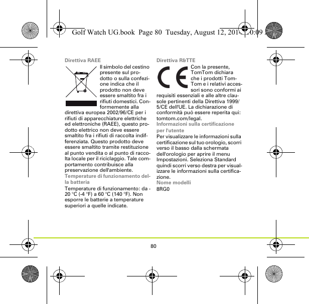 80Direttiva RAEEIl simbolo del cestino presente sul pro-dotto o sulla confezi-one indica che il prodotto non deve essere smaltito fra i rifiuti domestici. Con-formemente alla direttiva europea 2002/96/CE per i rifiuti di apparecchiature elettriche ed elettroniche (RAEE), questo pro-dotto elettrico non deve essere smaltito fra i rifiuti di raccolta indif-ferenziata. Questo prodotto deve essere smaltito tramite restituzione al punto vendita o al punto di racco-lta locale per il riciclaggio. Tale com-portamento contribuisce alla preservazione dell&apos;ambiente.Temperature di funzionamento del-la batteriaTemperature di funzionamento: da -20 °C (-4 °F) a 60 °C (140 °F). Non esporre le batterie a temperature superiori a quelle indicate.Direttiva R&amp;TTECon la presente, TomTom dichiara che i prodotti Tom-Tom e i relativi acces-sori sono conformi ai requisiti essenziali e alle altre clau-sole pertinenti della Direttiva 1999/5/CE dell&apos;UE. La dichiarazione di conformità può essere reperita qui: tomtom.com/legal.Informazioni sulla certificazione per l&apos;utentePer visualizzare le informazioni sulla certificazione sul tuo orologio, scorri verso il basso dalla schermata dell&apos;orologio per aprire il menu Impostazioni. Seleziona Standard quindi scorri verso destra per visual-izzare le informazioni sulla certifica-zione. Nome modelli8RG0Golf Watch UG.book  Page 80  Tuesday, August 12, 2014  10:09 AM