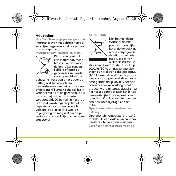81AddendumHoe TomTom je gegevens gebruiktInformatie over het gebruik van per-soonlijke gegevens vind je op tom-tom.com/privacy.Informatie over batterij en milieuDit product gebruikt een lithiumpolymeer-batterij die niet voor de gebruiker toegan-kelijk is of door de gebruiker kan worden vervangen. Maak de behuizing niet open en probeer de batterij niet te verwijderen. Bestandsdelen van het product en/of de batterij kunnen schadelijk zijn voor het milieu of de gezondheid als deze op onjuiste wijze worden weggegooid. De batterij in het prod-uct moet worden gerecycled of op gepaste wijze worden verwijderd volgens de plaatselijke wet- en regelgeving en mag niet als onge-sorteerd huishoudelijk afval worden afgevoerd.AEEA-richtlijnMet het vuilnisbak-symbool op het product of de bijbe-horende verpakking wordt aangegeven dat dit product niet mag worden ver-werkt als huishoud-elijk afval. Conform de EU-richtlijn 2002/96/EC voor afgedankte elek-trische en elektronische apparatuur (AEEA), mag dit elektrische product niet worden afgevoerd als ongesort-eerd gemeentelijk afval. Voor een correcte afvalverwerking moet dit product worden teruggebracht naar het verkooppunt of naar het lokale gemeentelijke inzamelpunt voor recycling. Op deze manier lever je een positieve bijdrage aan het milieu.Operationele temperaturen van batterijOperationele temperaturen: -20°C tot 60°C. Niet blootstellen aan tem-peraturen buiten deze waarden.Certificeringsinformatie voor de Golf Watch UG.book  Page 81  Tuesday, August 12, 2014  10:09 AM