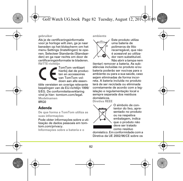 82gebruikerAls je de certificeringsinformatie voor je horloge wilt zien, ga je naar beneden op het klokscherm om het menu Settings (Instellingen) te ope-nen. Selecteer Standards (Standaar-den) en ga naar rechts om door de certificeringsinformatie te bladeren. R&amp;TTE-richtlijnTomTom verklaart hierbij dat de produc-ten en accessoires van TomTom vol-doen aan alle essen-tiële vereisten en overige relevante bepalingen van de EU-richtlijn 1999/5/EG. De conformiteitsverklaring vind je hier: tomtom.com/legal.Modelnamen8RG0AdendaDe que forma a TomTom utiliza as suas informaçõesPode obter informações sobre a uti-lização de dados pessoais em tom-tom.com/privacy.Informações sobre a bateria e o ambienteEste produto utiliza uma bateria de polímeros de lítio recarregável, que não é acessível ao utiliza-dor nem substituível. Não abrir a tampa nem (tentar) remover a bateria. As sub-stâncias incluídas no produto e/ou bateria poderão ser nocivas para o ambiente ou para a sua saúde, caso sejam eliminadas de forma incor-reta. A bateria incluída no produto terá de ser reciclada ou eliminada corretamente de acordo com a leg-islação e regulamentação local e sempre separada dos resíduos domésticos.Diretiva REEEO símbolo de con-tentor do lixo, apre-sentado no produto ou na respetiva embalagem, indica que o produto não deve ser tratado como resíduo doméstico. Em conformidade com a Diretiva da UE 2002/96/CE sobre os Golf Watch UG.book  Page 82  Tuesday, August 12, 2014  10:09 AM