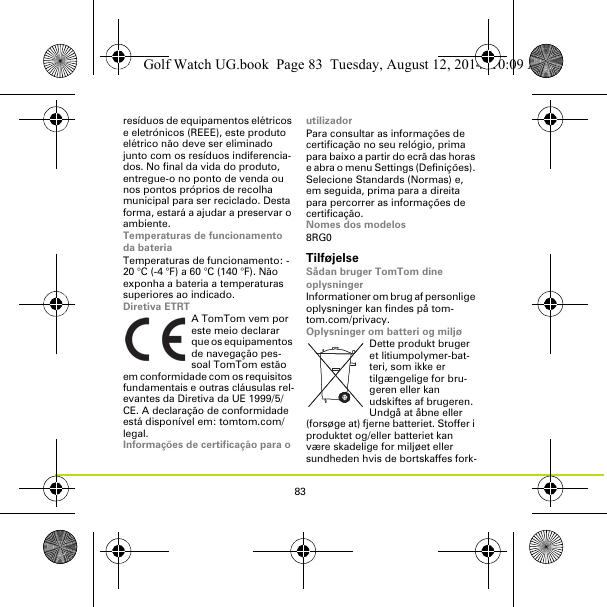 83resíduos de equipamentos elétricos e eletrónicos (REEE), este produto elétrico não deve ser eliminado junto com os resíduos indiferencia-dos. No final da vida do produto, entregue-o no ponto de venda ou nos pontos próprios de recolha municipal para ser reciclado. Desta forma, estará a ajudar a preservar o ambiente.Temperaturas de funcionamento da bateriaTemperaturas de funcionamento: -20 °C (-4 °F) a 60 °C (140 °F). Não exponha a bateria a temperaturas superiores ao indicado.Diretiva ETRTA TomTom vem por este meio declarar que os equipamentos de navegação pes-soal TomTom estão em conformidade com os requisitos fundamentais e outras cláusulas rel-evantes da Diretiva da UE 1999/5/CE. A declaração de conformidade está disponível em: tomtom.com/legal.Informações de certificação para o utilizadorPara consultar as informações de certificação no seu relógio, prima para baixo a partir do ecrã das horas e abra o menu Settings (Definições). Selecione Standards (Normas) e, em seguida, prima para a direita para percorrer as informações de certificação. Nomes dos modelos8RG0TilføjelseSådan bruger TomTom dine oplysningerInformationer om brug af personlige oplysninger kan findes på tom-tom.com/privacy.Oplysninger om batteri og miljøDette produkt bruger et litiumpolymer-bat-teri, som ikke er tilgængelige for bru-geren eller kan udskiftes af brugeren. Undgå at åbne eller (forsøge at) fjerne batteriet. Stoffer i produktet og/eller batteriet kan være skadelige for miljøet eller sundheden hvis de bortskaffes fork-Golf Watch UG.book  Page 83  Tuesday, August 12, 2014  10:09 AM