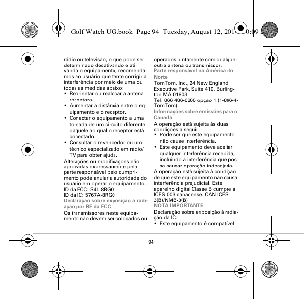 94rádio ou televisão, o que pode ser determinado desativando e ati-vando o equipamento, recomenda-mos ao usuário que tente corrigir a interferência por meio de uma ou todas as medidas abaixo:• Reorientar ou realocar a antena receptora.• Aumentar a distância entre o eq-uipamento e o receptor.• Conectar o equipamento a uma tomada de um circuito diferente daquele ao qual o receptor está conectado.• Consultar o revendedor ou um técnico especializado em rádio/TV para obter ajuda.Alterações ou modificações não aprovadas expressamente pela parte responsável pelo cumpri-mento pode anular a autoridade do usuário em operar o equipamento.ID da FCC: S4L-8RG0ID da IC: 5767A-8RG0Declaração sobre exposição à radi-ação por RF da FCCOs transmissores neste equipa-mento não devem ser colocados ou operados juntamente com qualquer outra antena ou transmissor.Parte responsável na América do NorteTomTom, Inc., 24 New England Executive Park, Suite 410, Burling-ton MA 01803Tel: 866 486-6866 opção 1 (1-866-4-TomTom)Informações sobre emissões para o CanadáA operação está sujeita às duas condições a seguir:• Pode ser que este equipamento não cause interferência.• Este equipamento deve aceitar qualquer interferência recebida, incluindo a interferência que pos-sa causar operação indesejada.A operação está sujeita à condição de que este equipamento não causa interferência prejudicial. Este aparelho digital Classe B cumpre a ICES-003 canadense. CAN ICES-3(B)/NMB-3(B)NOTA IMPORTANTEDeclaração sobre exposição à radia-ção da IC:• Este equipamento é compatível Golf Watch UG.book  Page 94  Tuesday, August 12, 2014  10:09 AM