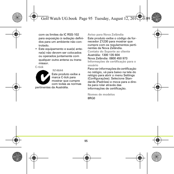 95com os limites da IC RSS-102 para exposição à radiação defini-dos para um ambiente não con-trolado.• Este equipamento e sua(s) ante-na(s) não devem ser colocados ou operados juntamente com qualquer outra antena ou trans-missor.C-tick N14644Este produto exibe a marca C-tick para mostrar que cumpre com todas as normas pertinentes da Austrália.Aviso para Nova ZelândiaEste produto exibe o código de for-necedor Z1230 para mostrar que cumpre com os regulamentos perti-nentes da Nova Zelândia.Contato do Suporte ao clienteAustrália: 1300 135 604Nova Zelândia: 0800 450 973Informações de certificação para o usuárioPara ver informações de certificação no relógio, vá para baixo na tela do relógio para abrir o menu Settings (Configurações). Selecione Stan-dards (Padrões) e mova para a dire-ita para rolar através das informações de certificação. Nomes de modelos8RG0Golf Watch UG.book  Page 95  Tuesday, August 12, 2014  10:09 AM
