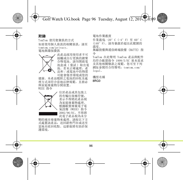 96附錄TomTom 使用您資訊的方式如需使用個人資訊的相關資訊，請至 tomtom.com/privacy。電池與環保資訊此產品採用使用者不可接觸或自行更換的鋰聚合物電池。請勿開啟電池盒或 ( 嘗試 ) 取出電池。若未正確處理，產品和 / 或電池中的物質可能會傷害環境或您的健康。本產品隨附之電池的回收及處理方式須符合當地法律規範，且務必與家庭廢棄物分開放置。WEEE 指令位於產品或其包裝上的有輪垃圾桶符號，表示不得將此產品視為家庭廢棄物處理。根據歐盟廢棄電子電氣設備 (WEEE) 指令 2002/96/EC，不得將此電子產品視為未分類的城市廢棄物來處理。請按以下方式處置該產品：送回銷售門市或送至當地市政回收點。這麼做將有助於保護環境。電池作業溫度作業溫度：-20°C (-4°F) 至 60°C (140°F)。請勿暴露於超出此範圍的溫度。無線設備與通信終端設備 (R&amp;TTE) 指令TomTom 在此聲明 TomTom 產品與配件均符合歐盟指令 1999/5/EC 基本需求及其他相關條款之規範。您可至下列網址參閱符合性聲明：tomtom.com/legal。機型名稱8RG0Golf Watch UG.book  Page 96  Tuesday, August 12, 2014  10:09 AM