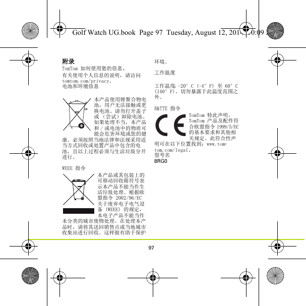 97附录TomTom 如何使用您的信息。有关使用个人信息的说明，请访问tomtom.com/privacy。电池和环境信息本产品使用锂聚合物电池，用户无法接触或更换电池。请勿打开盖子或 （尝试）卸除电池。如果处理不当，本产品和 / 或电池中的物质可能会危害环境或您的健康。必须按照当地法律和法规采用适当方式回收或处置产品中包含的电池，且以上过程必须与生活垃圾分开进行。WEEE 指令本产品或其包装上的可移动回收箱符号表示本产品不能当作生活垃圾处理。根据欧盟指令 2002/96/EC 关于废弃电子电气设备 (WEEE) 的规定，本电子产品不能当作未分类的城市废物处理。在处理本产品时，请将其送回销售点或当地城市收集站进行回收。这样做有助于保护环境。工作温度工作温度：-20°C (-4°F) 至 60°C (140°F)。切勿暴露于此温度范围之外。R&amp;TTE 指令TomTom 特此声明，TomTom 产品及配件符合欧盟指令 1999/5/EC 的基本要求和其他相关规定。此符合性声明可在以下位置找到：www.tom-tom.com/legal。 型号名8RG0Golf Watch UG.book  Page 97  Tuesday, August 12, 2014  10:09 AM