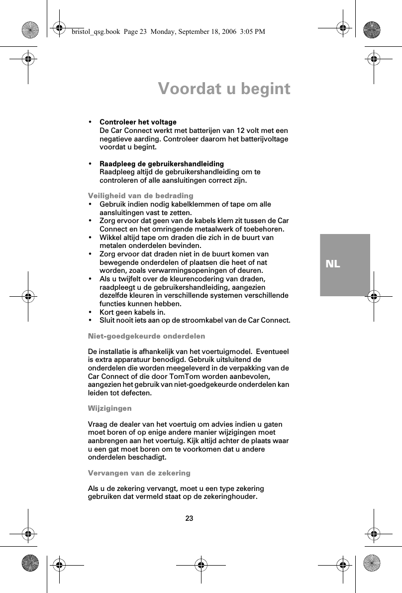 Voordat u begint23NL•Controleer het voltageDe Car Connect werkt met batterijen van 12 volt met een negatieve aarding. Controleer daarom het batterijvoltage voordat u begint.•Raadpleeg de gebruikershandleidingRaadpleeg altijd de gebruikershandleiding om te controleren of alle aansluitingen correct zijn.Veiligheid van de bedrading• Gebruik indien nodig kabelklemmen of tape om alle aansluitingen vast te zetten.• Zorg ervoor dat geen van de kabels klem zit tussen de Car Connect en het omringende metaalwerk of toebehoren.• Wikkel altijd tape om draden die zich in de buurt van metalen onderdelen bevinden.• Zorg ervoor dat draden niet in de buurt komen van bewegende onderdelen of plaatsen die heet of nat worden, zoals verwarmingsopeningen of deuren.• Als u twijfelt over de kleurencodering van draden, raadpleegt u de gebruikershandleiding, aangezien dezelfde kleuren in verschillende systemen verschillende functies kunnen hebben.• Kort geen kabels in.• Sluit nooit iets aan op de stroomkabel van de Car Connect.Niet-goedgekeurde onderdelenDe installatie is afhankelijk van het voertuigmodel.  Eventueel is extra apparatuur benodigd. Gebruik uitsluitend de onderdelen die worden meegeleverd in de verpakking van de Car Connect of die door TomTom worden aanbevolen, aangezien het gebruik van niet-goedgekeurde onderdelen kan leiden tot defecten.WijzigingenVraag de dealer van het voertuig om advies indien u gaten moet boren of op enige andere manier wijzigingen moet aanbrengen aan het voertuig. Kijk altijd achter de plaats waar u een gat moet boren om te voorkomen dat u andere onderdelen beschadigt.Vervangen van de zekeringAls u de zekering vervangt, moet u een type zekering gebruiken dat vermeld staat op de zekeringhouder.bristol_qsg.book  Page 23  Monday, September 18, 2006  3:05 PM