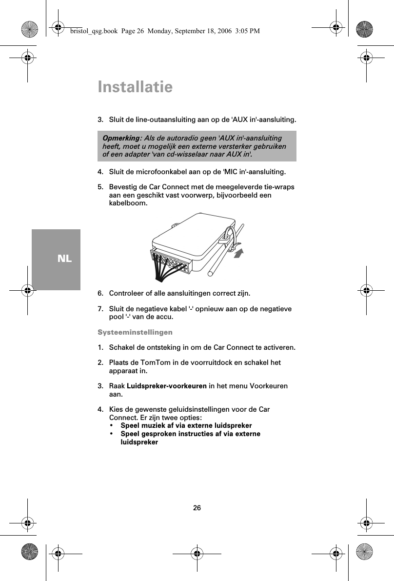 Installatie26NL3. Sluit de line-outaansluiting aan op de &apos;AUX in&apos;-aansluiting.4. Sluit de microfoonkabel aan op de &apos;MIC in&apos;-aansluiting.5. Bevestig de Car Connect met de meegeleverde tie-wraps aan een geschikt vast voorwerp, bijvoorbeeld een kabelboom.6. Controleer of alle aansluitingen correct zijn.7. Sluit de negatieve kabel &apos;-&apos; opnieuw aan op de negatieve pool &apos;-&apos; van de accu.Systeeminstellingen1. Schakel de ontsteking in om de Car Connect te activeren.2. Plaats de TomTom in de voorruitdock en schakel het apparaat in.3. Raak Luidspreker-voorkeuren in het menu Voorkeuren aan.4. Kies de gewenste geluidsinstellingen voor de Car Connect. Er zijn twee opties:•Speel muziek af via externe luidspreker•Speel gesproken instructies af via externe luidsprekerOpmerking: Als de autoradio geen &apos;AUX in&apos;-aansluiting heeft, moet u mogelijk een externe versterker gebruiken of een adapter &apos;van cd-wisselaar naar AUX in&apos;.bristol_qsg.book  Page 26  Monday, September 18, 2006  3:05 PM