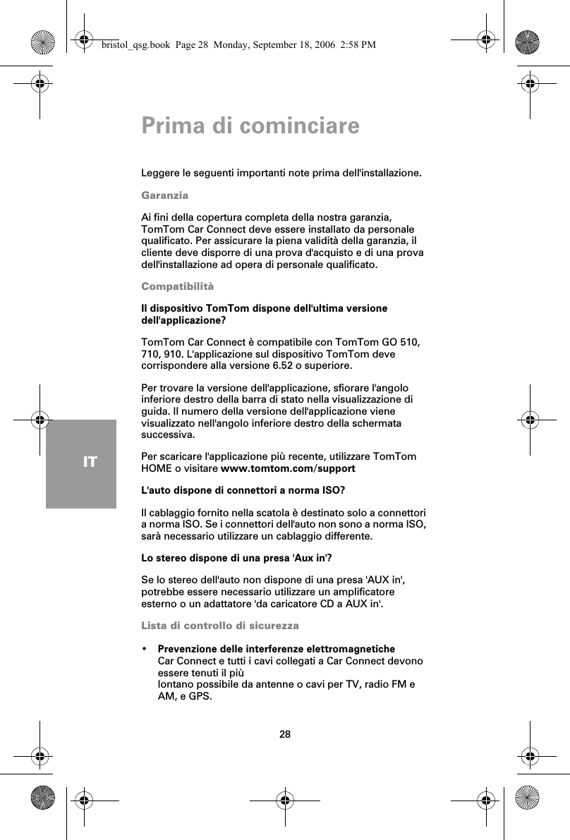 Prima di cominciare28ITPrima di cominciareLeggere le seguenti importanti note prima dell&apos;installazione.GaranziaAi fini della copertura completa della nostra garanzia, TomTom Car Connect deve essere installato da personale qualificato. Per assicurare la piena validità della garanzia, il cliente deve disporre di una prova d&apos;acquisto e di una prova dell&apos;installazione ad opera di personale qualificato.CompatibilitàIl dispositivo TomTom dispone dell&apos;ultima versione dell&apos;applicazione?TomTom Car Connect è compatibile con TomTom GO 510, 710, 910. L&apos;applicazione sul dispositivo TomTom deve corrispondere alla versione 6.52 o superiore. Per trovare la versione dell&apos;applicazione, sfiorare l&apos;angolo inferiore destro della barra di stato nella visualizzazione di guida. Il numero della versione dell&apos;applicazione viene visualizzato nell&apos;angolo inferiore destro della schermata successiva. Per scaricare l&apos;applicazione più recente, utilizzare TomTom HOME o visitare www.tomtom.com/supportL&apos;auto dispone di connettori a norma ISO?Il cablaggio fornito nella scatola è destinato solo a connettori a norma ISO. Se i connettori dell&apos;auto non sono a norma ISO, sarà necessario utilizzare un cablaggio differente.Lo stereo dispone di una presa &apos;Aux in&apos;?Se lo stereo dell&apos;auto non dispone di una presa &apos;AUX in&apos;, potrebbe essere necessario utilizzare un amplificatore esterno o un adattatore &apos;da caricatore CD a AUX in&apos;. Lista di controllo di sicurezza•Prevenzione delle interferenze elettromagneticheCar Connect e tutti i cavi collegati a Car Connect devono essere tenuti il piùlontano possibile da antenne o cavi per TV, radio FM e AM, e GPS.bristol_qsg.book  Page 28  Monday, September 18, 2006  2:58 PM