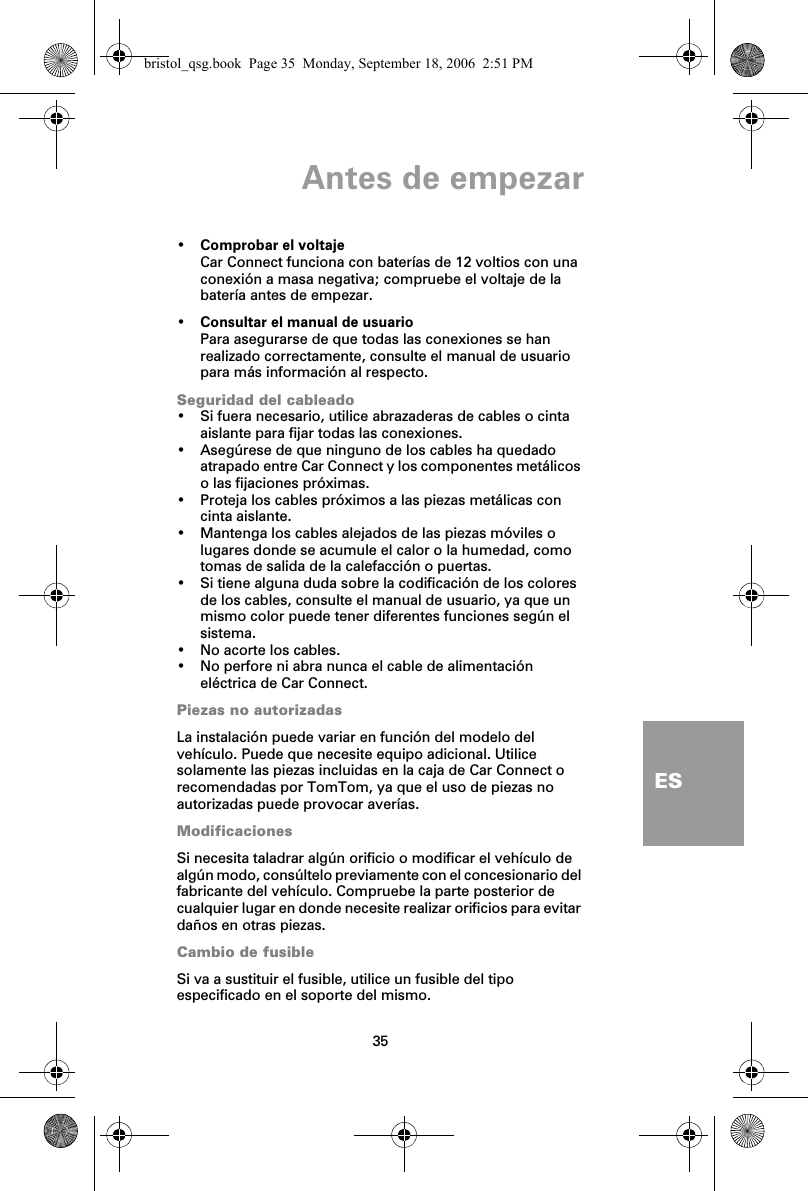 Antes de empezar35ES•Comprobar el voltajeCar Connect funciona con baterías de 12 voltios con una conexión a masa negativa; compruebe el voltaje de la batería antes de empezar.•Consultar el manual de usuarioPara asegurarse de que todas las conexiones se han realizado correctamente, consulte el manual de usuario para más información al respecto.Seguridad del cableado• Si fuera necesario, utilice abrazaderas de cables o cinta aislante para fijar todas las conexiones.• Asegúrese de que ninguno de los cables ha quedado atrapado entre Car Connect y los componentes metálicos o las fijaciones próximas.• Proteja los cables próximos a las piezas metálicas con cinta aislante.• Mantenga los cables alejados de las piezas móviles o lugares donde se acumule el calor o la humedad, como tomas de salida de la calefacción o puertas.• Si tiene alguna duda sobre la codificación de los colores de los cables, consulte el manual de usuario, ya que un mismo color puede tener diferentes funciones según el sistema.• No acorte los cables.• No perfore ni abra nunca el cable de alimentación eléctrica de Car Connect.Piezas no autorizadasLa instalación puede variar en función del modelo del vehículo. Puede que necesite equipo adicional. Utilice solamente las piezas incluidas en la caja de Car Connect o recomendadas por TomTom, ya que el uso de piezas no autorizadas puede provocar averías.ModificacionesSi necesita taladrar algún orificio o modificar el vehículo de algún modo, consúltelo previamente con el concesionario del fabricante del vehículo. Compruebe la parte posterior de cualquier lugar en donde necesite realizar orificios para evitar daños en otras piezas.Cambio de fusibleSi va a sustituir el fusible, utilice un fusible del tipo especificado en el soporte del mismo.bristol_qsg.book  Page 35  Monday, September 18, 2006  2:51 PM