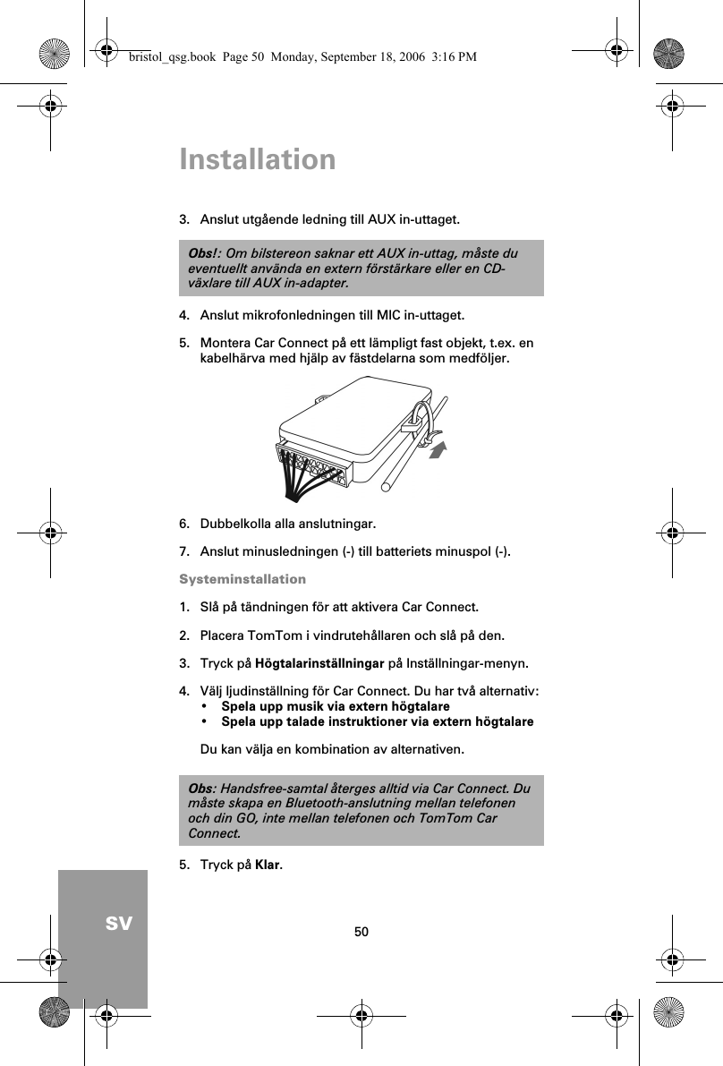 Installation50SV3. Anslut utgående ledning till AUX in-uttaget.4. Anslut mikrofonledningen till MIC in-uttaget.5. Montera Car Connect på ett lämpligt fast objekt, t.ex. en kabelhärva med hjälp av fästdelarna som medföljer.6. Dubbelkolla alla anslutningar.7. Anslut minusledningen (-) till batteriets minuspol (-).Systeminstallation1. Slå på tändningen för att aktivera Car Connect.2. Placera TomTom i vindrutehållaren och slå på den.3. Tryck på Högtalarinställningar på Inställningar-menyn.4. Välj ljudinställning för Car Connect. Du har två alternativ:•Spela upp musik via extern högtalare•Spela upp talade instruktioner via extern högtalareDu kan välja en kombination av alternativen.5. Tryck på Klar.Obs!: Om bilstereon saknar ett AUX in-uttag, måste du eventuellt använda en extern förstärkare eller en CD-växlare till AUX in-adapter.Obs: Handsfree-samtal återges alltid via Car Connect. Du måste skapa en Bluetooth-anslutning mellan telefonen och din GO, inte mellan telefonen och TomTom Car Connect.bristol_qsg.book  Page 50  Monday, September 18, 2006  3:16 PM