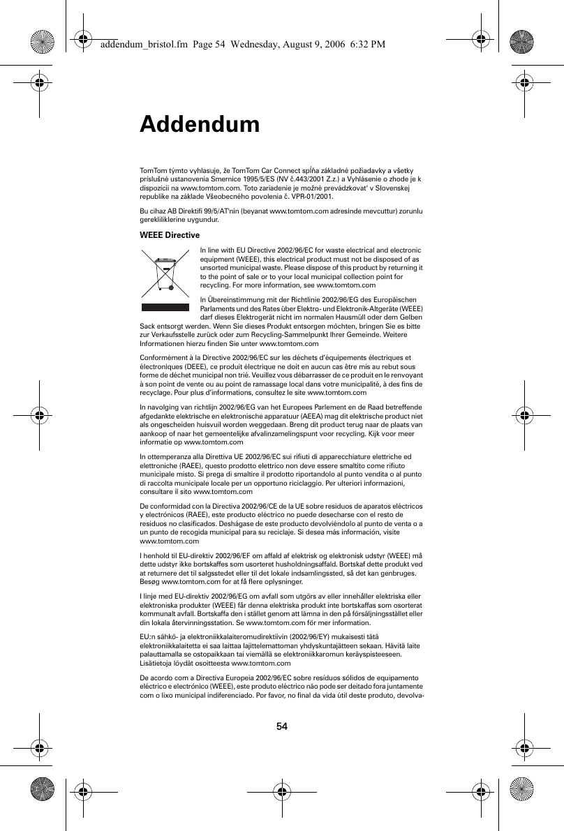 Addendum54TomTom týmto vyhlasuje, že TomTom Car Connect spĺňa základné požiadavky a všetky príslušné ustanovenia Smernice 1995/5/ES (NV č.443/2001 Z.z.) a Vyhlásenie o zhode je k dispozícii na www.tomtom.com. Toto zariadenie je možné prevádzkovat‘ v Slovenskej republike na základe Všeobecného povolenia č. VPR-01/2001. Bu cihaz AB Direktifi 99/5/AT&apos;nin (beyanat www.tomtom.com adresinde mevcuttur) zorunlu gerekliliklerine uygundur. WEEE DirectiveIn line with EU Directive 2002/96/EC for waste electrical and electronic equipment (WEEE), this electrical product must not be disposed of as unsorted municipal waste. Please dispose of this product by returning it to the point of sale or to your local municipal collection point for recycling. For more information, see www.tomtom.com In Übereinstimmung mit der Richtlinie 2002/96/EG des Europäischen Parlaments und des Rates über Elektro- und Elektronik-Altgeräte (WEEE) darf dieses Elektrogerät nicht im normalen Hausmüll oder dem Gelben Sack entsorgt werden. Wenn Sie dieses Produkt entsorgen möchten, bringen Sie es bitte zur Verkaufsstelle zurück oder zum Recycling-Sammelpunkt Ihrer Gemeinde. Weitere Informationen hierzu finden Sie unter www.tomtom.com Conformément à la Directive 2002/96/EC sur les déchets d’équipements électriques et électroniques (DEEE), ce produit électrique ne doit en aucun cas être mis au rebut sous forme de déchet municipal non trié. Veuillez vous débarrasser de ce produit en le renvoyant à son point de vente ou au point de ramassage local dans votre municipalité, à des fins de recyclage. Pour plus d’informations, consultez le site www.tomtom.com In navolging van richtlijn 2002/96/EG van het Europees Parlement en de Raad betreffende afgedankte elektrische en elektronische apparatuur (AEEA) mag dit elektrische product niet als ongescheiden huisvuil worden weggedaan. Breng dit product terug naar de plaats van aankoop of naar het gemeentelijke afvalinzamelingspunt voor recycling. Kijk voor meer informatie op www.tomtom.com In ottemperanza alla Direttiva UE 2002/96/EC sui rifiuti di apparecchiature elettriche ed elettroniche (RAEE), questo prodotto elettrico non deve essere smaltito come rifiuto municipale misto. Si prega di smaltire il prodotto riportandolo al punto vendita o al punto di raccolta municipale locale per un opportuno riciclaggio. Per ulteriori informazioni, consultare il sito www.tomtom.com De conformidad con la Directiva 2002/96/CE de la UE sobre residuos de aparatos eléctricos y electrónicos (RAEE), este producto eléctrico no puede desecharse con el resto de residuos no clasificados. Deshágase de este producto devolviéndolo al punto de venta o a un punto de recogida municipal para su reciclaje. Si desea más información, visite www.tomtom.com I henhold til EU-direktiv 2002/96/EF om affald af elektrisk og elektronisk udstyr (WEEE) må dette udstyr ikke bortskaffes som usorteret husholdningsaffald. Bortskaf dette produkt ved at returnere det til salgsstedet eller til det lokale indsamlingssted, så det kan genbruges. Besøg www.tomtom.com for at få flere oplysninger. I linje med EU-direktiv 2002/96/EG om avfall som utgörs av eller innehåller elektriska eller elektroniska produkter (WEEE) får denna elektriska produkt inte bortskaffas som osorterat kommunalt avfall. Bortskaffa den i stället genom att lämna in den på försäljningsstället eller din lokala återvinningsstation. Se www.tomtom.com för mer information. EU:n sähkö- ja elektroniikkalaiteromudirektiivin (2002/96/EY) mukaisesti tätä elektroniikkalaitetta ei saa laittaa lajittelemattoman yhdyskuntajätteen sekaan. Hävitä laite palauttamalla se ostopaikkaan tai viemällä se elektroniikkaromun keräyspisteeseen. Lisätietoja löydät osoitteesta www.tomtom.com De acordo com a Directiva Europeia 2002/96/EC sobre resíduos sólidos de equipamento eléctrico e electrónico (WEEE), este produto eléctrico não pode ser deitado fora juntamente com o lixo municipal indiferenciado. Por favor, no final da vida útil deste produto, devolva-addendum_bristol.fm  Page 54  Wednesday, August 9, 2006  6:32 PM