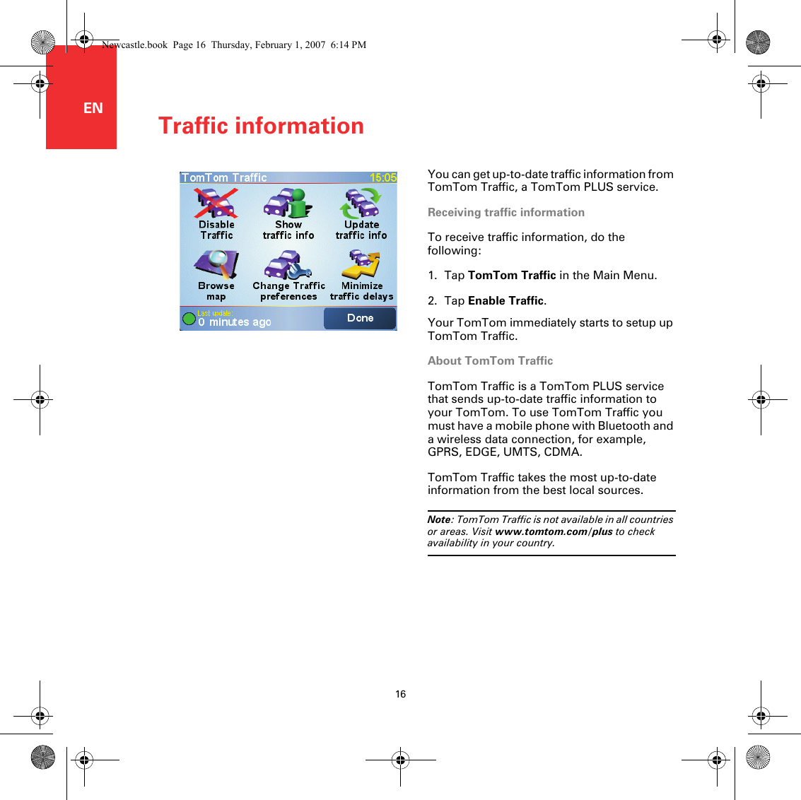 Traffic information16ENTraffic information You can get up-to-date traffic information from TomTom Traffic, a TomTom PLUS service.Receiving traffic informationTo receive traffic information, do the following:1. Tap TomTom Traffic in the Main Menu.2. Tap Enable Traffic.Your TomTom immediately starts to setup up TomTom Traffic.About TomTom TrafficTomTom Traffic is a TomTom PLUS service that sends up-to-date traffic information to your TomTom. To use TomTom Traffic you must have a mobile phone with Bluetooth and a wireless data connection, for example, GPRS, EDGE, UMTS, CDMA.TomTom Traffic takes the most up-to-date information from the best local sources. Note: TomTom Traffic is not available in all countries or areas. Visit www.tomtom.com/plus to check availability in your country.Newcastle.book  Page 16  Thursday, February 1, 2007  6:14 PM