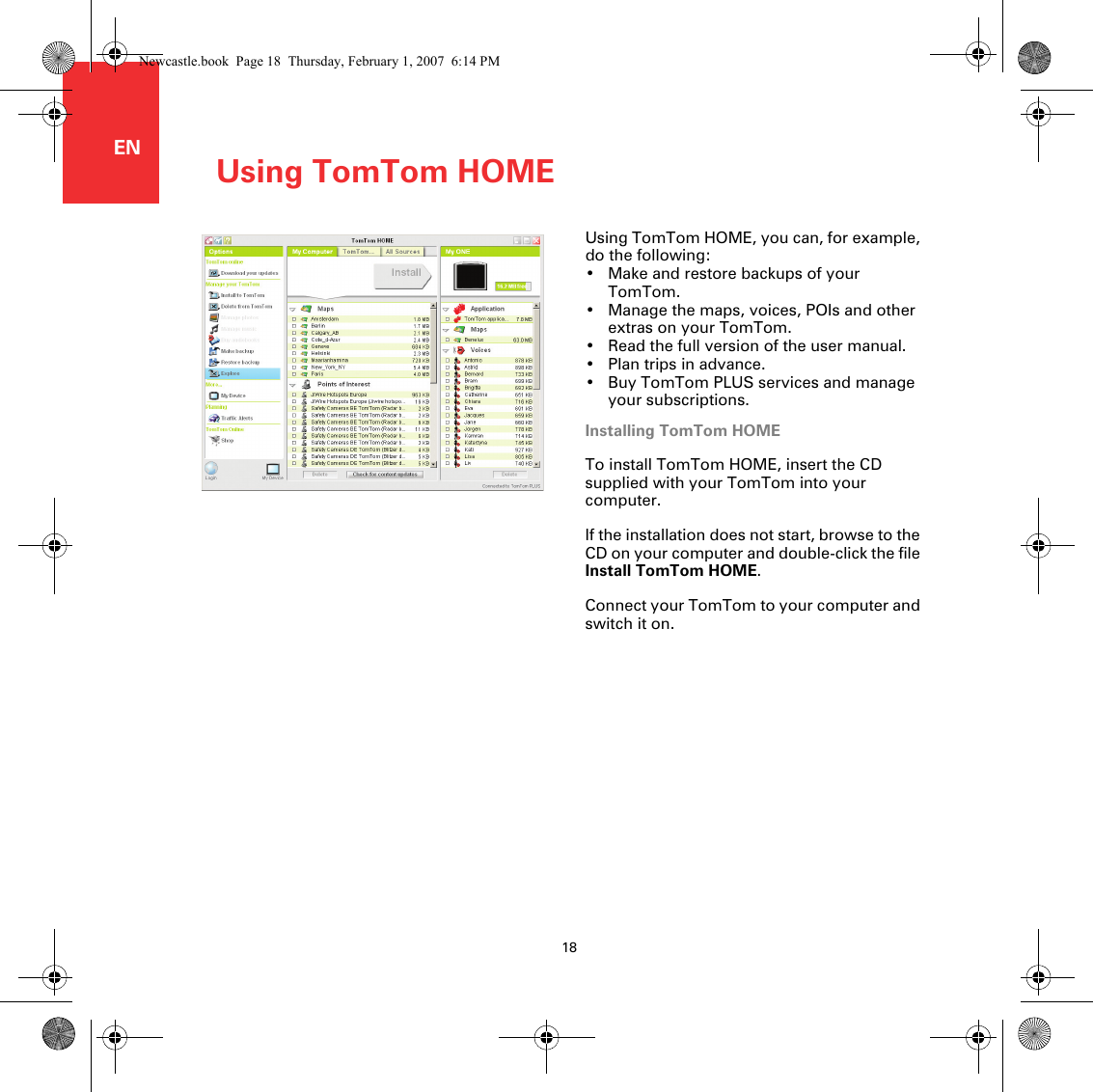 Using TomTom HOME18ENUsing TomTom HOME Using TomTom HOME, you can, for example, do the following:• Make and restore backups of your TomTom.• Manage the maps, voices, POIs and other extras on your TomTom.• Read the full version of the user manual.• Plan trips in advance.• Buy TomTom PLUS services and manage your subscriptions.Installing TomTom HOMETo install TomTom HOME, insert the CD supplied with your TomTom into your computer.If the installation does not start, browse to the CD on your computer and double-click the file Install TomTom HOME.Connect your TomTom to your computer and switch it on. Newcastle.book  Page 18  Thursday, February 1, 2007  6:14 PM