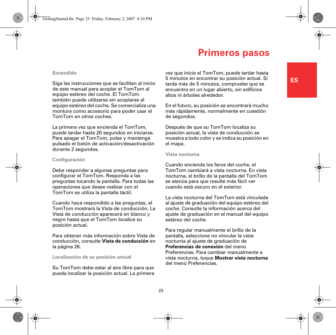 Primeros pasos23ESPrimeros pasosEncendidoSiga las instrucciones que se facilitan al inicio de este manual para acoplar el TomTom al equipo estéreo del coche. El TomTom también puede utilizarse sin acoplarse al equipo estéreo del coche. Se comercializa una montura como accesorio para poder usar el TomTom en otros coches.La primera vez que encienda el TomTom, puede tardar hasta 20 segundos en iniciarse. Para apagar el TomTom, pulse y mantenga pulsado el botón de activación/desactivación durante 2 segundos.ConfiguraciónDebe responder a algunas preguntas para configurar el TomTom. Responda a las preguntas tocando la pantalla. Para todas las operaciones que desee realizar con el TomTom se utiliza la pantalla táctil.Cuando haya respondido a las preguntas, el TomTom mostrará la Vista de conducción. La Vista de conducción aparecerá en blanco y negro hasta que el TomTom localice su posición actual.Para obtener más información sobre Vista de conducción, consulte Vista de conducción en la página 26.Localización de su posición actualSu TomTom debe estar al aire libre para que pueda localizar la posición actual. La primera vez que inicie el TomTom, puede tardar hasta 5 minutos en encontrar su posición actual. Si tarda más de 5 minutos, compruebe que se encuentra en un lugar abierto, sin edificios altos ni árboles alrededor.En el futuro, su posición se encontrará mucho más rápidamente, normalmente en cuestión de segundos.Después de que su TomTom localiza su posición actual, la vista de conducción se muestra a todo color y se indica su posición en el mapa.Vista nocturnaCuando encienda los faros del coche, el TomTom cambiará a vista nocturna. En vista nocturna, el brillo de la pantalla del TomTom se atenúa para que resulte más fácil ver cuando está oscuro en el exterior.La vista nocturna del TomTom está vinculada al ajuste de graduación del equipo estéreo del coche. Consulte la información acerca del ajuste de graduación en el manual del equipo estéreo del coche.Para regular manualmente el brillo de la pantalla, seleccione no vincular la vista nocturna al ajuste de graduación de Preferencias de conexión del menú Preferencias. Para cambiar manualmente a vista nocturna, toque Mostrar vista nocturna del menú Preferencias.GettingStarted.fm  Page 23  Friday, February 2, 2007  8:34 PM