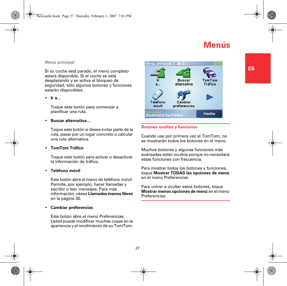 Menús27ESMenúsMenú principalSi su coche está parado, el menú completo estará disponible. Si el coche se está desplazando y se activa el bloqueo de seguridad, sólo algunos botones y funciones estarán disponibles.•Ir a...Toque este botón para comenzar a planificar una ruta.•Buscar alternativa...Toque este botón si desea evitar parte de la ruta, pasar por un lugar concreto o calcular una ruta alternativa.•TomTom TráficoToque este botón para activar o desactivar la información de tráfico. •Teléfono móvilEste botón abre el menú de teléfono móvil. Permite, por ejemplo, hacer llamadas y escribir o leer mensajes. Para más información, véase Llamadas manos libres en la página 30.•Cambiar preferenciasEste botón abre el menú Preferencias. Usted puede modificar muchas cosas en la apariencia y el rendimiento de su TomTom. Botones ocultos y funcionesCuando use por primera vez el TomTom, no se mostrarán todos los botones en el menú.Muchos botones y algunas funciones más avanzadas están ocultos porque no necesitará estas funciones con frecuencia.Para mostrar todos los botones y funciones, toque Mostrar TODAS las opciones de menú en el menú Preferencias.Para volver a ocultar estos botones, toque Mostrar menos opciones de menú en el menú Preferencias.Newcastle.book  Page 27  Thursday, February 1, 2007  7:01 PM