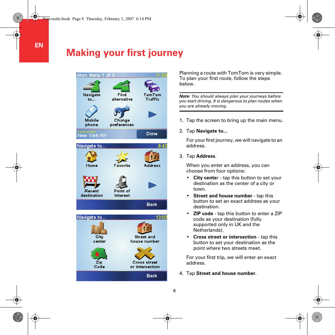 Making your first journey8ENMaking yo ur first journey Planning a route with TomTom is very simple. To plan your first route, follow the steps below.Note: You should always plan your journeys before you start driving. It is dangerous to plan routes when you are already moving.1. Tap the screen to bring up the main menu.2. Tap Navigate to...For your first journey, we will navigate to an address.3. Tap Address.When you enter an address, you can choose from four options:•City center - tap this button to set your destination as the center of a city or town.•Street and house number - tap this button to set an exact address as your destination.•ZIP code - tap this button to enter a ZIP code as your destination (fully supported only in UK and the Netherlands).•Cross street or intersection - tap this button to set your destination as the point where two streets meet.For your first trip, we will enter an exact address.4. Tap Street and house number.Newcastle.book  Page 8  Thursday, February 1, 2007  6:14 PM