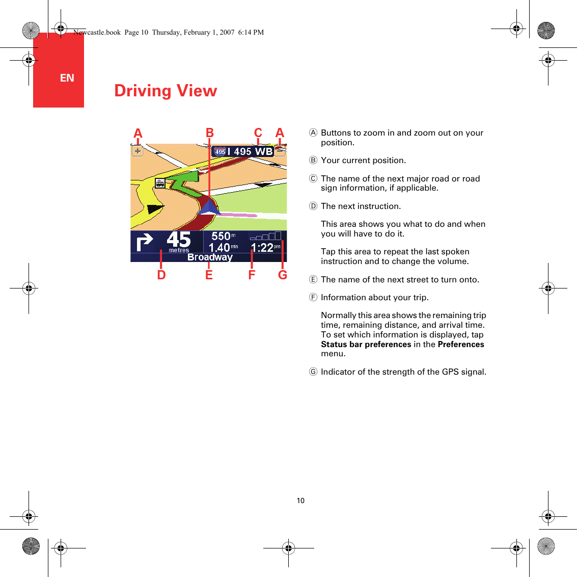 Driving View10ENDriving ViewAButtons to zoom in and zoom out on your position.BYour current position.CThe name of the next major road or road sign information, if applicable.DThe next instruction.This area shows you what to do and when you will have to do it.Tap this area to repeat the last spoken instruction and to change the volume.EThe name of the next street to turn onto.FInformation about your trip.Normally this area shows the remaining trip time, remaining distance, and arrival time. To set which information is displayed, tap Status bar preferences in the Preferences menu.GIndicator of the strength of the GPS signal.Newcastle.book  Page 10  Thursday, February 1, 2007  6:14 PM