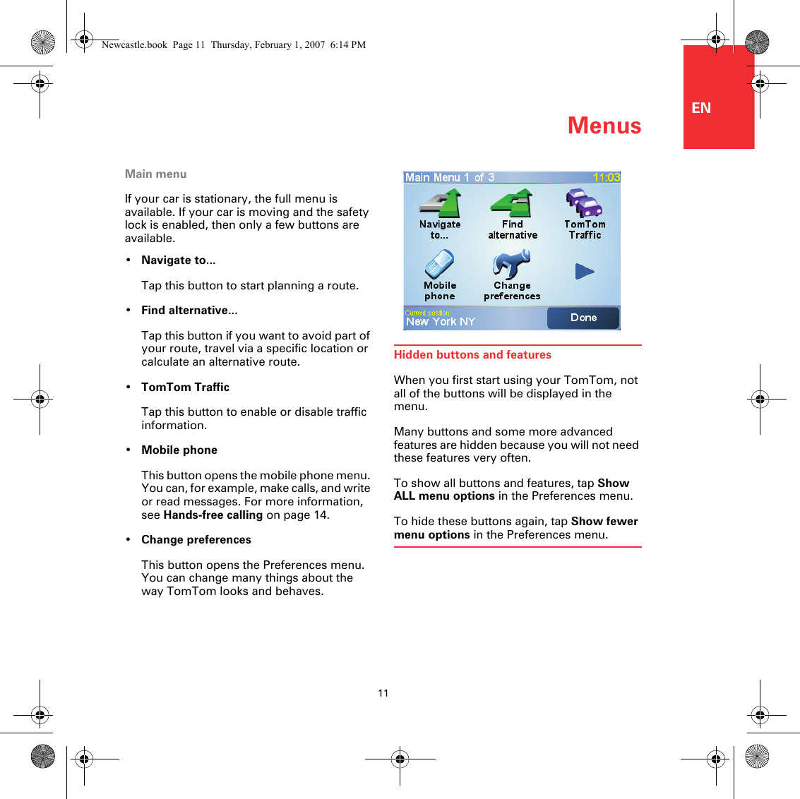 Menus11ENMenusMain menuIf your car is stationary, the full menu is available. If your car is moving and the safety lock is enabled, then only a few buttons are available. •Navigate to...Tap this button to start planning a route.•Find alternative...Tap this button if you want to avoid part of your route, travel via a specific location or calculate an alternative route.•TomTom TrafficTap this button to enable or disable traffic information. •Mobile phoneThis button opens the mobile phone menu. You can, for example, make calls, and write or read messages. For more information, see Hands-free calling on page 14.•Change preferencesThis button opens the Preferences menu. You can change many things about the way TomTom looks and behaves. Hidden buttons and featuresWhen you first start using your TomTom, not all of the buttons will be displayed in the menu.Many buttons and some more advanced features are hidden because you will not need these features very often.To show all buttons and features, tap Show ALL menu options in the Preferences menu.To hide these buttons again, tap Show fewer menu options in the Preferences menu.Newcastle.book  Page 11  Thursday, February 1, 2007  6:14 PM