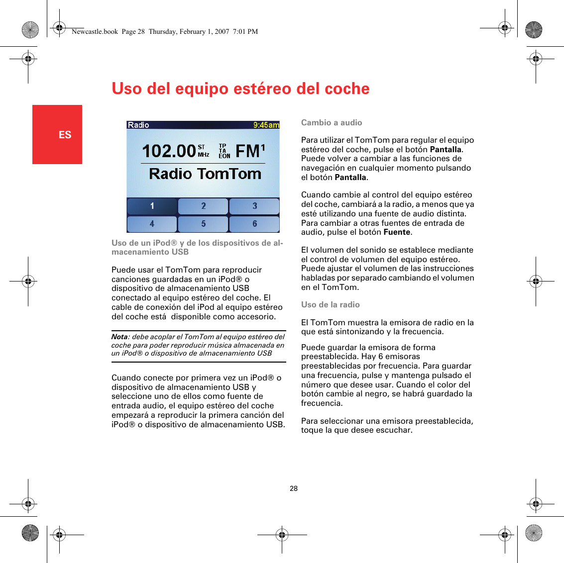 Uso del equipo estéreo del coche28ESUso del equipo es-téreo del coche Cambio a audioPara utilizar el TomTom para regular el equipo estéreo del coche, pulse el botón Pantalla. Puede volver a cambiar a las funciones de navegación en cualquier momento pulsando el botón Pantalla.Cuando cambie al control del equipo estéreo del coche, cambiará a la radio, a menos que ya esté utilizando una fuente de audio distinta. Para cambiar a otras fuentes de entrada de audio, pulse el botón Fuente.El volumen del sonido se establece mediante el control de volumen del equipo estéreo. Puede ajustar el volumen de las instrucciones habladas por separado cambiando el volumen en el TomTom.Uso de la radioEl TomTom muestra la emisora de radio en la que está sintonizando y la frecuencia.Puede guardar la emisora de forma preestablecida. Hay 6 emisoras preestablecidas por frecuencia. Para guardar una frecuencia, pulse y mantenga pulsado el número que desee usar. Cuando el color del botón cambie al negro, se habrá guardado la frecuencia. Para seleccionar una emisora preestablecida, toque la que desee escuchar. Uso de un iPod® y de los dispositivos de al-macenamiento USBPuede usar el TomTom para reproducir canciones guardadas en un iPod® o dispositivo de almacenamiento USB conectado al equipo estéreo del coche. El cable de conexión del iPod al equipo estéreo del coche está  disponible como accesorio.Nota: debe acoplar el TomTom al equipo estéreo del coche para poder reproducir música almacenada en un iPod® o dispositivo de almacenamiento USBCuando conecte por primera vez un iPod® o dispositivo de almacenamiento USB y seleccione uno de ellos como fuente de entrada audio, el equipo estéreo del coche empezará a reproducir la primera canción del iPod® o dispositivo de almacenamiento USB.Newcastle.book  Page 28  Thursday, February 1, 2007  7:01 PM