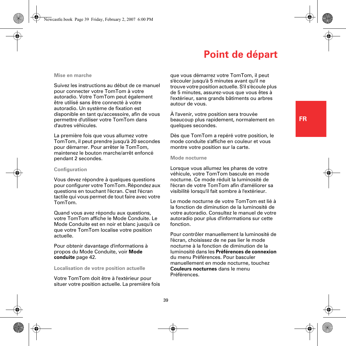 Point de départ39FRPoint de départMise en marcheSuivez les instructions au début de ce manuel pour connecter votre TomTom à votre autoradio. Votre TomTom peut également être utilisé sans être connecté à votre autoradio. Un système de fixation est disponible en tant qu&apos;accessoire, afin de vous permettre d&apos;utiliser votre TomTom dans d&apos;autres véhicules.La première fois que vous allumez votre TomTom, il peut prendre jusqu&apos;à 20 secondes pour démarrer. Pour arrêter le TomTom, maintenez le bouton marche/arrêt enfoncé pendant 2 secondes.ConfigurationVous devez répondre à quelques questions pour configurer votre TomTom. Répondez aux questions en touchant l&apos;écran. C&apos;est l&apos;écran tactile qui vous permet de tout faire avec votre TomTom.Quand vous avez répondu aux questions, votre TomTom affiche le Mode Conduite. Le Mode Conduite est en noir et blanc jusqu&apos;à ce que votre TomTom localise votre position actuelle.Pour obtenir davantage d&apos;informations à propos du Mode Conduite, voir Mode conduite page 42.Localisation de votre position actuelleVotre TomTom doit être à l&apos;extérieur pour situer votre position actuelle. La première fois que vous démarrez votre TomTom, il peut s&apos;écouler jusqu&apos;à 5 minutes avant qu&apos;il ne trouve votre position actuelle. S&apos;il s&apos;écoule plus de 5 minutes, assurez-vous que vous êtes à l&apos;extérieur, sans grands bâtiments ou arbres autour de vous.À l&apos;avenir, votre position sera trouvée beaucoup plus rapidement, normalement en quelques secondes.Dès que TomTom a repéré votre position, le mode conduite s&apos;affiche en couleur et vous montre votre position sur la carte.Mode nocturneLorsque vous allumez les phares de votre véhicule, votre TomTom bascule en mode nocturne. Ce mode réduit la luminosité de l&apos;écran de votre TomTom afin d&apos;améliorer sa visibilité lorsqu&apos;il fait sombre à l&apos;extérieur.Le mode nocturne de votre TomTom est lié à la fonction de diminution de la luminosité de votre autoradio. Consultez le manuel de votre autoradio pour plus d&apos;informations sur cette fonction.Pour contrôler manuellement la luminosité de l&apos;écran, choisissez de ne pas lier le mode nocturne à la fonction de diminution de la luminosité dans les Préférences de connexion du menu Préférences. Pour basculer manuellement en mode nocturne, touchez Couleurs nocturnes dans le menu Préférences.Newcastle.book  Page 39  Friday, February 2, 2007  6:00 PM