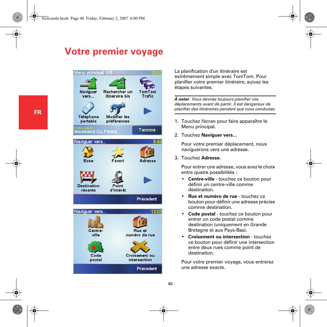 Votre premier voyage40FRVotre premier v oyageLa planification d&apos;un itinéraire est extrêmement simple avec TomTom. Pour planifier votre premier itinéraire, suivez les étapes suivantes.À noter: Vous devriez toujours planifier vos déplacements avant de partir. Il est dangereux de planifier des itinéraires pendant que vous conduisez.1. Touchez l&apos;écran pour faire apparaître le Menu principal.2. Touchez Naviguer vers...Pour votre premier déplacement, nous naviguerons vers une adresse.3. Touchez Adresse.Pour entrer une adresse, vous avez le choix entre quatre possibilités :•Centre-ville - touchez ce bouton pour définir un centre-ville comme destination.•Rue et numéro de rue - touchez ce bouton pour définir une adresse précise comme destination.•Code postal - touchez ce bouton pour entrer un code postal comme destination (uniquement en Grande Bretagne et aux Pays-Bas).•Croisement ou intersection - touchez ce bouton pour définir une intersection entre deux rues comme point de destination.Pour votre premier voyage, vous entrerez une adresse exacte.Newcastle.book  Page 40  Friday, February 2, 2007  6:00 PM